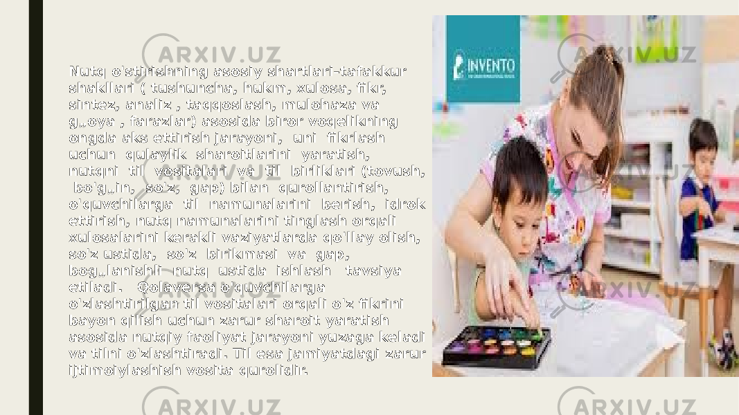 Nutq o&#39;stirishning asosiy shartlari–tafakkur shakllari ( tushuncha, hukm, xulosa, fikr, sintez, analiz , taqqoslash, mulohaza va g„oya , farazlar) asosida biror voqelikning ongda aks ettirish jarayoni, uni fikrlash uchun qulaylik sharoitlarini yaratish, nutqni til vositalari va til birliklari (tovush, bo&#39;g„in, so&#39;z, gap) bilan qurollantirish, o&#39;quvchilarga til namunalarini berish, idrok ettirish, nutq namunalarini tinglash orqali xulosalarini kerakli vaziyatlarda qo&#39;llay olish, so&#39;z ustida, so&#39;z birikmasi va gap, bog„lanishli nutq ustida ishlash tavsiya etiladi. Qolaversa o&#39;quvchilarga o&#39;zlashtirilgan til vositalari orqali o&#39;z fikrini bayon qilish uchun zarur sharoit yaratish asosida nutqiy faoliyat jarayoni yuzaga keladi va tilni o&#39;zlashtiradi. Til esa jamiyatdagi zarur ijtimoiylashish vosita qurolidir. 