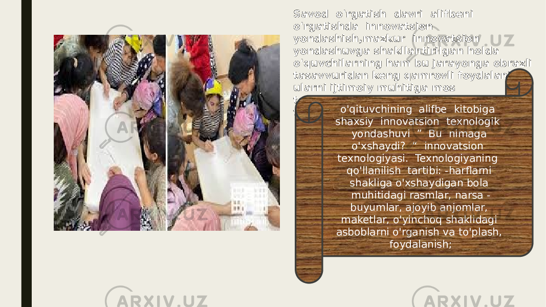 Savod o&#39;rgatish davri alifbeni o&#39;rgatishda innovatsion yondashish,mazkur innovatsion yondashuvga shakllantirilgan holda o&#39;quvchilarning ham bu jarayonga obrazli tasavvuridan keng qamrovli foydalanish, ularni ijtimoiy muhitiga mos texnologiyani amaliyotga tadbiq etish tartibi quyidagicha : o&#39;qituvchining alifbe kitobiga shaxsiy innovatsion texnologik yondashuvi ” Bu nimaga o&#39;xshaydi? “ innovatsion texnologiyasi. Texnologiyaning qo&#39;llanilish tartibi: -harflarni shakliga o&#39;xshaydigan bola muhitidagi rasmlar, narsa - buyumlar, ajoyib anjomlar, maketlar, o&#39;yinchoq shaklidagi asboblarni o&#39;rganish va to&#39;plash, foydalanish; 