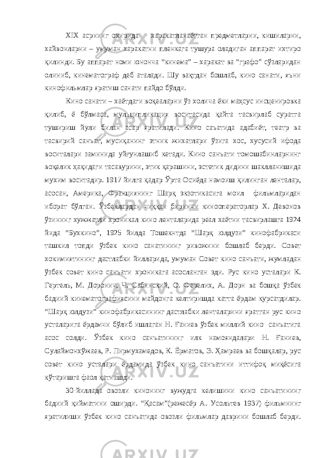 XIX асрнинг охирида - харакатланаётган предметларни, кишиларни, хайвонларни – умуман харакатни пленкага тушура оладиган аппарат ихтиро қилинди. Б у аппарат номи юнонча “кинема” – харакат ва “графо” сўзларидан олиниб, кинематограф деб аталади. Шу вақтдан бошлаб, кино санати, яъни кинофильмлар яратиш санати пайдо бўлди. Кино санати – хаётдаги воқеаларни ўз холича ёки маҳсус инсценировка қилиб, ё бўлмаса, мульципликация воситасида қайта тасвирлаб суратга тушириш йули билан асар яратилади. Кино саъатида адабиёт, театр ва тасвирий санъат, мусиқанинг этник жихатлари ўзига хос, хусусий ифода воситалари заминида уйғунлашиб кетади. Кино санъати томошабинларнинг воқелик ҳақидаги тасавурини, этик қарашини, эстетик дидини шаклланишида мухим воситадир. 1917 йилга қадар Ўрта Осиёда намоиш қилинган ленталар, асосан, Америка, Франциянинг Шарқ экзотикасига моил фильмларидан иборат бўлган. Ўзбеклардан чиққан биринчи кинооператорлар Х. Девонов ўзининг хужжатли хроникал кино ленталарида реал хаётни тасвирлашга 1924 йида “Бухкино”, 1925 йилда Тошекнтда “Шарқ юлдузи” кинофабрикаси ташкил топди ўзбек кино санатининг ривожини бошлаб берди. Совет хокимиятининг д астлабки йилларида, умуман Совет кино санъати, жумладан ўзбек совет кино санъати хроникага асосланган эди. Рус кино усталари К. Гертель, М. Доронич, Ч. Сабинский, О. Ф ерелих , А. Д орн ва бошқа ўзбек бадиий кинематографиясини майдонга келтиришда катта ёрдам курсатдилар. “Шарқ юлдузи” кинофабрикасининг дастлабки ленталарини яратган рус кино усталарига ёрдамчи бўлиб ишлаган Н. Ғаниев ўзбек миллий кино санъатига асос солди. Ўзбек кино санъатининг илк намояндалари Н. Ғаниев, Сулаймонхўжаев, Р. Пирмухамедов, К. Ёрматов, Э. Ҳамраев ва бошқалар, рус совет кино усталари ёрдамида ўзбек кино санъатини иттифоқ миқёсига кўтаришга фаол қатнашди. 30-йиллада овозли кинонинг вужудга келишини кино санъатининг бадиий қийматини оширди. “Қасам”(режесёр А. Усол ь тев 1937) фильмнинг яратилиш и ўзбек кино санъат и да овозли фильмлар даврини бошлаб берди. 