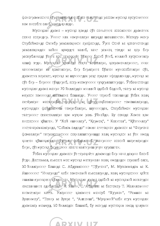 фонограммасига кўра ишланади; образ талқинида рассом мусиқа хусусиятини хам хисобга олиб, ижод қилади. Мусиқали драма – мусиқа ҳамда сўз санъатига асосланган драматик сахна асаридир. Унинг илк намуналари шарқда шаклланган. Мазкур жанр Озрбайжонда Октябр революцияси арафасида, Ўрта Осиё ва қозоғистонда революциядан кейин вужудга келиб, кенг равнақ топди ва ҳар бир республикада ўзига хос тараққиёт йўлини босиб ўтиб, миллий хусусиятлар кашф этди. Мусиқали драмада саҳна воқеалари, қахрамонларнинг, ички кечинмалари ва ҳолатлаири, бир бирларига бўлган муносабатлари сўз, драматик харакат, мусиқа ва шунингдек рақс орқали ифодаланади, мусиқа ва сўз бир – бирини тўлдириб, асар мазмунини чуқурлаштиради. Ў збекистонда мусиқали драма жанри 20-йиллардан ми л лий адабий-бадиий, театр ва мусиқа мероси заминида шакллана бошлади. Унинг таркиб топишида ўзбек халқ актёрлари- масхарабоз, қизиқчи ва қўғирчоқбозларнинг томошаларида, мусиқадан фойдаланиш тажрибалари, шунингдек, Озарбайжон мусиқали театрнинг спектакллари ҳам муҳим роль ўйнайди. Бу сохада Хамза ҳам хиссасини қўшган. У “Хой ишчилар”, “Қармоқ”, “ Капитал”, “Қўзғинлар” инстенеровкаларида, “Сайлов олдида” номли агитацион драмаси ва “Фарғона фожеалари” тетралогиясини саҳналаштиришда халқ мусиқаси ва ўзи ижод қилган қўшиқлардан ўринли фойдаланиб, жанрнинг асосий шартларидан бири, сўз мусиқа бирлигини юзага келтириш учун курашган. Ўзбек мусиқали драмаси ўз тарақиёти давомида бир неча даврни босиб ўтди. Даставвал , пьесага мос мусиқа материали халқ ижодидан саралаб олса, 30-йилларнинг бошида С. А бдулланинг “Пўртана”, М . Мухаммедов ва К. Я шиннинг “Ичкарида” каби замонавий пьесаларида , халқ мусиқасини қайта ишлаш принципи қўлланган . Мусиқали драма адабий ва мусиқавий жихатдан юксалишига адиблардан К. Яшин, С. Абдулла ва бастокор Т. Жалиловнинг хизматлари катта. Уларнинг қаламига мансуб “Хурхон”, “Равшан ва Зулхимор”, “Тохир ва Зухра “, “Алпоиш”, “Муқимий”каби етук мусиқали драмалар мавжуд. 50-йилладан бошлаб, бу жанрда мустақил ижод қилувчи 