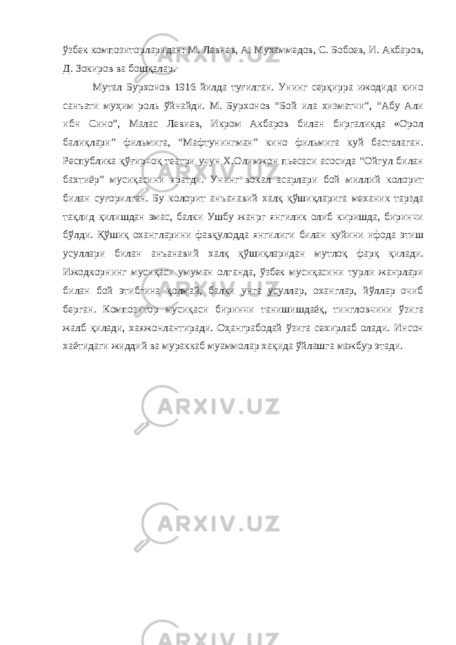 ўзбек композиторларидан: М. Левнев, А. Мухаммедов, С. Бобоев, И. Акбаров, Д. Зокиров ва бошқалар. Мутал Бурхонов 1916 йилда туғилган. Унинг серқирра ижодида кино санъати муҳим роль ўйнайди. М. Бурхонов “Бой ила хизматчи”, “Абу Али ибн Сино”, Малас Левиев, Икром Акбаров билан биргаликда «Орол балиқлари” фильмига, “Мафтунингман” кино фильмига куй басталаган. Республика қўғирчоқ театри учун Х.Олимжон пьесаси асосида “Ойгул билан бахтиёр” мусиқасини яратди. Унинг вокал асарлари бой миллий колорит билан суғорилган. Бу колорит анъанавий халқ қўшиқларига механик тарзда тақлид қилишдан эмас, балки Ушбу жанрг янгилик олиб киришда, биринчи бўлди. Қўшиқ охангларини фавқулодда янгилиги билан куйини ифода этиш усуллари билан анъанавий халқ қўшиқларидан мутлоқ фарқ қилади. Ижодкорнинг мусиқаси умуман олганда, ўзбек мусиқасини турли жанрлари билан бой этибгина қолмай, балки унга усуллар, оханглар, йўллар очиб берган. Композитор мусиқаси биринчи танишишдаёқ, тингловчини ўзига жалб қилади, хаяжонлантиради. Оҳанграбодай ўзига сехирлаб олади. Инсон хаётидаги жиддий ва мураккаб муаммолар хақида ўйлашга мажбур этади. 