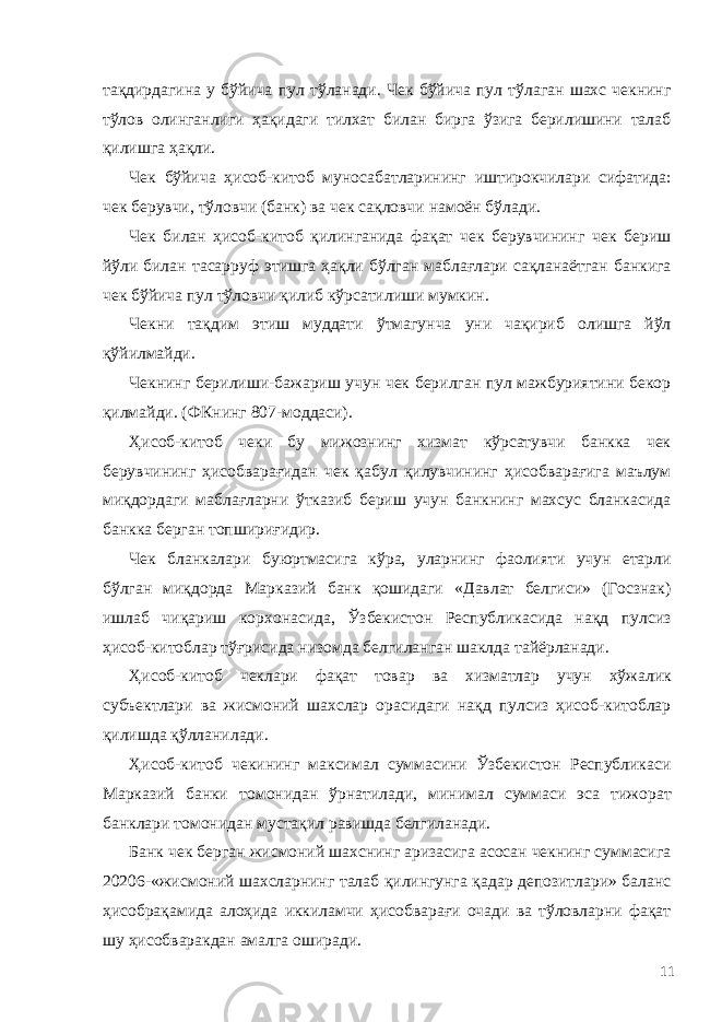 тақдирдагина у бўйича пул тўланади. Чек бўйича пул тўлаган шахс чекнинг тўлов олинганлиги ҳақидаги тилхат билан бирга ўзига берилишини талаб қилишга ҳақли. Чек бўйича ҳисоб-китоб муносабатларининг иштирокчилари сифатида: чек берувчи, тўловчи (банк) ва чек сақловчи намоён бўлади. Чек билан ҳисоб-китоб қилинганида фақат чек берувчининг чек бериш йўли билан тасарруф этишга ҳақли бўлган маблағлари сақланаётган банкига чек бўйича пул тўловчи қилиб кўрсатилиши мумкин. Чекни тақдим этиш муддати ўтмагунча уни чақириб олишга йўл қўйилмайди. Чекнинг берилиши-бажариш учун чек берилган пул мажбуриятини бекор қилмайди. (ФКнинг 807-моддаси). Ҳисоб-китоб чеки бу мижознинг хизмат кўрсатувчи банкка чек берувчининг ҳисобварағидан чек қабул қилувчининг ҳисобварағига маълум миқдордаги маблағларни ўтказиб бериш учун банкнинг махсус бланкасида банкка берган топшириғидир. Чек бланкалари буюртмасига кўра, уларнинг фаолияти учун етарли бўлган миқдорда Марказий банк қошидаги «Давлат белгиси» (Госзнак) ишлаб чиқариш корхонасида, Ўзбекистон Республикасида нақд пулсиз ҳисоб-китоблар тўғрисида низомда белгиланган шаклда тайёрланади. Ҳисоб-китоб чеклари фақат товар ва хизматлар учун хўжалик субъектлари ва жисмоний шахслар орасидаги нақд пулсиз ҳисоб-китоблар қилишда қўлланилади. Ҳисоб-китоб чекининг максимал суммасини Ўзбекистон Республикаси Марказий банки томонидан ўрнатилади, минимал суммаси эса тижорат банклари томонидан мустақил равишда белгиланади. Банк чек берган жисмоний шахснинг аризасига асосан чекнинг суммасига 20206-«жисмоний шахсларнинг талаб қилингунга қадар депозитлари» баланс ҳисобрақамида алоҳида иккиламчи ҳисобварағи очади ва тўловларни фақат шу ҳисобваракдан амалга оширади. 11 