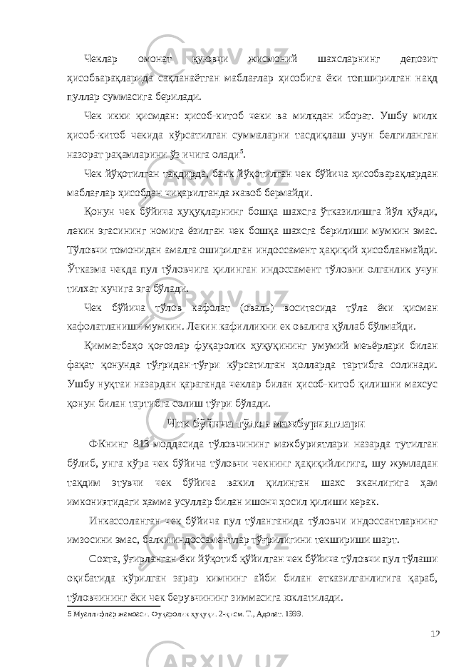 Чеклар омонат қуювчи жисмоний шахсларнинг депозит ҳисобварақларида сақланаётган маблағлар ҳисобига ёки топширилган нақд пуллар суммасига берилади. Чек икки қисмдан: ҳисоб-китоб чеки ва милкдан иборат. Ушбу милк ҳисоб-китоб чекида кўрсатилган суммаларни тасдиқлаш учун белгиланган назорат рақамларини ўз ичига олади 5 . Чек йўқотилган тақдирда, банк йўқотилган чек бўйича ҳисобварақлардан маблағлар ҳисобдан чиқарилганда жавоб бермайди. Қонун чек бўйича ҳуқуқларнинг бошқа шахсга ўтказилишга йўл қўяди, лекин эгасининг номига ёзилган чек бошқа шахсга берилиши мумкин эмас. Тўловчи томонидан амалга оширилган индоссамент ҳақиқий ҳисобланмайди. Ўтказма чекда пул тўловчига қилинган индоссамент тўловни олганлик учун тилхат кучига эга бўлади. Чек бўйича тўлов кафолат (оваль) воситасида тўла ёки қисман кафолатланиши мумкин. Лекин кафилликни ек овалига қўллаб бўлмайди. Қимматбаҳо қоғозлар фуқаролик ҳуқуқининг умумий меъёрлари билан фақат қонунда тўғридан-тўғри кўрсатилган ҳолларда тартибга солинади. Ушбу нуқтаи назардан қараганда чеклар билан ҳисоб-китоб қилишни махсус қонун билан тартибга солиш тўғри бўлади. Чек бўйича тўлов мажбуриятлари ФКнинг 813-моддасида тўловчининг мажбуриятлари назарда тутилган бўлиб, унга кўра чек бўйича тўловчи чекнинг ҳақиқийлигига, шу жумладан тақдим этувчи чек бўйича вакил қилинган шахс эканлигига ҳам имкониятидаги ҳамма усуллар билан ишонч ҳосил қилиши керак. Инкассоланган чек бўйича пул тўланганида тўловчи индоссантларнинг имзосини эмас, балки индоссаментлар тўғрилигини текшириши шарт. Сохта, ўғирланган ёки йўқотиб қўйилган чек бўйича тўловчи пул тўлаши оқибатида кўрилган зарар кимнинг айби билан етказилганлигига қараб, тўловчининг ёки чек берувчининг зиммасига юклатилади. 5 Муаллифлар жамоаси. Фуқаролик ҳуқуқи. 2-қисм. Т., Адолат. 1999. 12 