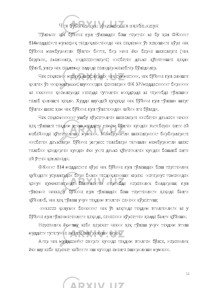 Чек бўйича пул тўламаслик оқибатлари Тўловчи чек бўйича пул тўлашдан бош тортган ва бу ҳол ФКнинг 814моддасига мувофиқ тасдиқланганида чек сақловчи ўз хоҳишига кўра чек бўйича мажбуриятли бўлган битта, бир неча ёки барча шахсларга (чек берувчи, авалчилар, индоссантларга) нисбатан даъво қўзғатишга ҳақли бўлиб, улар чек сақловчи олдида солидар жавобгар бўладилар. Чек сақловчи мазкур шахслардан чек суммасини, чек бўйича пул олишга қилган ўз чиқимларини, шунингдек фоизларни ФК 327моддасининг биринчи ва иккинчи қисмларида назарда тутилган миқдорда ва тартибда тўлашни талаб қилишга ҳақли. Худди шундай ҳуқуққа чек бўйича пул тўлаши шарт бўлган шахс ҳам чек бўйича пул тўлаганидан кейин эга бўлади. Чек сақловчининг ушбу кўрсатилган шахсларга нисбатан даъвоси чекни ҳақ тўлашга тақдим этиш муддати тамом бўлган кундан эътиборан олти ой мобайнида қўзғатилиши мумкин. Мажбуриятли шахсларнинг бирбирларига нисбатан даъволари бўйича регресс талаблари тегишли мажбуриятли шахс талабни қондирган кундан ёки унга даъво қўзғатилган кундан бошлаб олти ой ўтгач қопланади. ФКнинг 814-моддасига кўра чек бўйича пул тўлашдан бош тортганлик қуйидаги усуллардан бири билан тасдиқланиши керак: -нотариус томонидан қонун ҳужжатларида белгиланган тартибда норозилик билдириш; пул тўловчи чекка у бўйича пул тўлашдан бош тортганлиги ҳақида белги қўйилиб, чек ҳақ тўлаш учун тақдим этилган санани кўрсатиш; -инкассо қилувчи банкнинг чек ўз вақтида тақдим этилганлиги ва у бўйича пул тўланмаганлиги ҳақида, санасини кўрсатган ҳолда белги қўйиши. Норозилик ёки шу каби ҳаракат чекни ҳақ тўлаш учун тақдим этиш муддати тугагунча амалга оширилиши керак. Агар чек муддатнинг охирги кунида тақдим этилган бўлса, норозилик ёки шу каби ҳаракат кейинги иш кунида амалга оширилиши мумкин. 14 