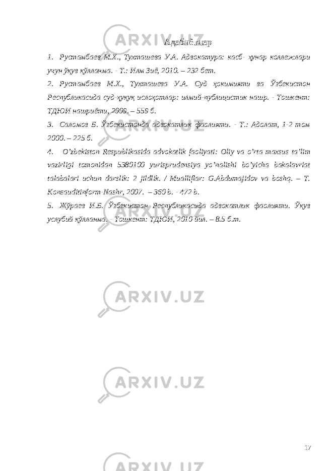 Адабиётлар 1. Рустамбаев М.Х., Тухташева У.А. Адвокатура: касб- ҳунар коллежлари учун ўқув қўлланма. - Т.: Илм Зиё, 2010. – 232 бет. 2. Рустамбаев М.Х., Тухташева У.А. Суд ҳокимияти ва Ўзбекистон Республикасида суд-ҳуқуқ ислоҳотлар: илмий-публицистик нашр. - Тошкент: ТДЮИ нашриёти, 2009. – 559 б. 3. Саломов Б. Ўзбекистонда адвокатлик фаолияти. - Т.: Адолат, 1-2 том 2000. – 225 б. 4. O’ zbekiston Respublikasida advokatlik faoliyati: Оliy vа o’rtа mаxsus tа’lim vаzirligi tomonidan 5380100 yurisprudensiya yo’nalishi bo’yicha bakalavriat tаlаbаlаri uchun dаrslik: 2 jildlik. / Mualliflar: G.Abdumajidov va boshq. – T. Konsauditinform-Nashr, 2007. – 360 b. - 472 b. 5. Жўраев И.Б. Ўзбекистон Республикасида адвокатлик фаолияти. Ўқув услубий қўлланма. - Тошкент: ТДЮИ, 2010 йил. – 8.5 б.т. 17 