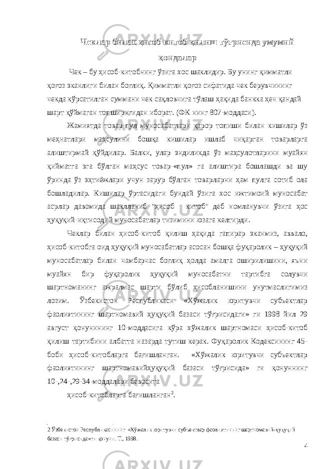 Чеклар билан ҳисоб китоб қилиш тўғрисида умумий қоидалар Чек – бу ҳисоб-китобнинг ўзига хос шаклидир. Бу унинг қимматли қоғоз эканлиги билан боғлиқ. Қимматли қоғоз сифатида чек берувчининг чекда кўрсатилган суммани чек сақловчига тўлаш ҳақида банкка ҳеч қандай шарт қўймаган топшириғидан иборат. (ФК нинг 807-моддаси). Жамиятда товар-пул муносабатлари қарор топиши билан кишилар ўз меҳнатлари маҳсулини бошқа кишилар ишлаб чиқарган товарларга алиштирмай қўйдилар. Балки, улар эндиликда ўз маҳсулотларини муайян қийматга эга бўлган маҳсус товар-«пул» га алиштира бошлашди ва шу ўринда ўз эҳтиёжлари учун зарур бўлган товарларни ҳам пулга сотиб ола бошладилар. Кишилар ўртасидаги бундай ўзига хос ижтимоий муносабат асрлар давомида шаклланиб &#34;ҳисоб - китоб&#34; деб номланувчи ўзига ҳос ҳуқуқий-иқтисодий муносабатлар тизимини юзага келтирди. Чеклар билан ҳисоб-китоб қилиш ҳақида гапирар эканмиз, аввало, ҳисоб-китобга оид ҳуқуқий муносабатлар асосан бошқа фуқаролик – ҳуқуқий муносабатлар билан чамбарчас боғлиқ ҳолда амалга оширилишини, яъни муайян бир фуқаролик ҳуқуқий муносабатни тартибга солувчи шартноманинг ажралмас шарти бўлиб ҳисобланишини унутмаслигимиз лозим. Ўзбекистон Республикаси «Хўжалик юритувчи субъектлар фаолиятининг шартномавий ҳуқуқий базаси тўғрисидаги» ги 1998 йил 29 август қонунининг 10-моддасига кўра хўжалик шартномаси ҳисоб-китоб қилиш тартибини албатта назарда тутиш керак. Фуқаролик Кодексининг 45- боби ҳисоб-китобларга бағишланган. «Хўжалик юритувчи субъектлар фаолиятининг шартномавийҳуқуқий базаси тўғрисида» ги қонуннинг 10-,24-,29-34-моддалари бевосита ҳисоб-китобларга бағишланган 2 . 2 Ўзбекистон Республикасининг «Хўжалик юритувчи субъектлар фаолиятининг шартномавий-ҳуқуқий базаси тўғрисида»ги қонуни. Т., 1998. 4 