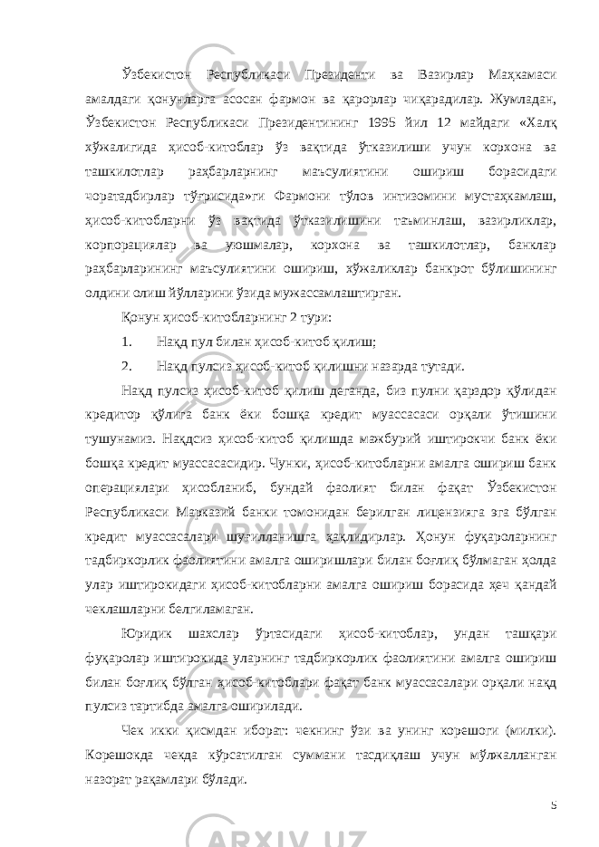 Ўзбекистон Республикаси Президенти ва Вазирлар Маҳкамаси амалдаги қонунларга асосан фармон ва қарорлар чиқарадилар. Жумладан, Ўзбекистон Республикаси Президентининг 1995 йил 12 майдаги «Халқ хўжалигида ҳисоб-китоблар ўз вақтида ўтказилиши учун корхона ва ташкилотлар раҳбарларнинг маъсулиятини ошириш борасидаги чоратадбирлар тўғрисида»ги Фармони тўлов интизомини мустаҳкамлаш, ҳисоб-китобларни ўз вақтида ўтказилишини таъминлаш, вазирликлар, корпорациялар ва уюшмалар, корхона ва ташкилотлар, банклар раҳбарларининг маъсулиятини ошириш, хўжаликлар банкрот бўлишининг олдини олиш йўлларини ўзида мужассамлаштирган. Қонун ҳисоб-китобларнинг 2 тури: 1. Нақд пул билан ҳисоб-китоб қилиш; 2. Нақд пулсиз ҳисоб-китоб қилишни назарда тутади. Нақд пулсиз ҳисоб-китоб қилиш деганда, биз пулни қарздор қўлидан кредитор қўлига банк ёки бошқа кредит муассасаси орқали ўтишини тушунамиз. Нақдсиз ҳисоб-китоб қилишда мажбурий иштирокчи банк ёки бошқа кредит муассасасидир. Чунки, ҳисоб-китобларни амалга ошириш банк операциялари ҳисобланиб, бундай фаолият билан фақат Ўзбекистон Республикаси Марказий банки томонидан берилган лицензияга эга бўлган кредит муассасалари шуғилланишга ҳақлидирлар. Ҳонун фуқароларнинг тадбиркорлик фаолиятини амалга оширишлари билан боғлиқ бўлмаган ҳолда улар иштирокидаги ҳисоб-китобларни амалга ошириш борасида ҳеч қандай чеклашларни белгиламаган. Юридик шахслар ўртасидаги ҳисоб-китоблар, ундан ташқари фуқаролар иштирокида уларнинг тадбиркорлик фаолиятини амалга ошириш билан боғлиқ бўлган ҳисоб-китоблари фақат банк муассасалари орқали нақд пулсиз тартибда амалга оширилади. Чек икки қисмдан иборат: чекнинг ўзи ва унинг корешоги (милки). Корешокда чекда кўрсатилган суммани тасдиқлаш учун мўлжалланган назорат рақамлари бўлади. 5 