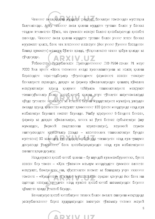 Чекнинг амал қилиш муддати тижорат банклари томонидан мустақил белгиланади. Агар чекнинг амал қилиш муддати тугаши билан у банкка тақдим этилмаган бўлса, чек суммаси махсус баланс ҳисобварағида ҳисобга олинади. Чекнинг амал қилиш муддати тугаши билан унинг эгаси банкка мурожаат қилса, банк чек эгасининг паспорти (ёки унинг ўрнини босадиган бошқа ҳужжати) мавжуд бўлган ҳолда, тўсқинликсиз чекни қабул қилади ва сўндиради. Ўзбекистон Республикаси Президентининг ПФ-2564-сонли 21 март 2000 йил кунги «Банк тизимини янада эркинлаштириш ва ислоҳ қилиш борасидаги чора-тадбирлар тўғрисида»ги фармонига асосан тижорат банкларига аҳолидан, деҳқон ва фермер хўжаликларидан қишлоқ хўжалик маҳсулотлари ҳарид қилувчи тайёрлов ташкилотларига маҳсулот топширўвчилар билан ҳисоб-китоб қилиш учун тўзилган шартномаларда кўзда тутилган нархларга ва етказиб бериш муддатларига мувофиқ улардан амалда ҳарид қилинган маҳсулот ҳажмининг 100 фоизи миқдорида нақд пул маблағлари беришга ижозат берилди. Ушбу қарорнинг 6-бандига биноан, фермер ва деҳқон хўжаликлари, кичик ва ўрта бизнес субъектлари (шу жумладан, ўмумий овқатланиш корхоналари), хорижий сармоя иштирокидаги корхоналар (савдо – воситачилик ташкилотлари бундан мустасно) 90 календар куни даври мобайнида топширган нақд пул тушуми доирасида ўзларининг банк ҳисобварақларидан нақд пул маблағларини олишга ҳақлидирлар; Нақд пулсиз ҳисоб-китоб қилиш – бу шундай пул мажбуриятики, бунга асосан бир томон – «Ҳак тўловчи» маълум миқдордаги суммани олинган маҳсулот, бажарилган иш, кўрсатилган хизмат ва бошқалар учун иккинчи томонга – «Кредитор» га кредит муассасалари орқали қонунда ёки банк иш одатида назарда тутилган нақд пулсиз ҳисоб-китоб шаклларидан бирини қўллаган ҳолда ўтказиб беради. Банклараро ҳисоб-китобларни тезлик билан амалга ошириш мақсадида республиканинг барча ҳудудларидан электрон тўловлар тизими жорий 6 