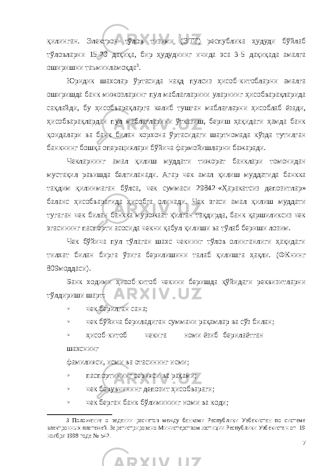 қилинган. Электрон тўлов тизими (ЭТТ) республика ҳудуди бўйлаб тўловларни 15-20 дақиқа, бир ҳудуднинг ичида эса 3-5 дақиқада амалга оширишни таъминламоқда 3 . Юридик шахслар ўртасида нақд пулсиз ҳисоб-китобларни амалга оширишда банк мижозларинг пул маблағларини уларнинг ҳисобварақларида сақлайди, бу ҳисобварақларга келиб тушган маблағларни ҳисоблаб ёзади, ҳисобварақлардан пул маблағларини ўтказиш, бериш ҳақидаги ҳамда банк қоидалари ва банк билан корхона ўртасидаги шартномада кўзда тутилган банкнинг бошқа операциялари бўйича фармойишларни бажаради. Чекларнинг амал қилиш муддати тижорат банклари томонидан мустақил равишда белгиланади. Агар чек амал қилиш муддатида банкка тақдим қилинмаган бўлса, чек суммаси 29842-«Ҳаракатсиз депозитлар» баланс ҳисобварағида ҳисобга олинади. Чек эгаси амал қилиш муддати тугаган чек билан банкка мурожаат қилган тақдирда, банк қаршиликсиз чек эгасининг паспорти асосида чекни қабул қилиши ва тўлаб бериши лозим. Чек бўйича пул тўлаган шахс чекнинг тўлов олинганлиги ҳақидаги тилхат билан бирга ўзига берилишини талаб қилишга ҳақли. (ФКнинг 809моддаси). Банк ходими ҳисоб-китоб чекини беришда қўйидаги реквизитларни тўлдириши шарт: • чек берилган сана; • чек бўйича бериладиган суммани рақамлар ва сўз билан; • ҳисоб-китоб чекига номи ёзиб берилаётган шахснинг фамилияси, исми ва отасининг исми; • паспортининг серияси ва рақами; • чек берувчининг депозит ҳисобвараги; • чек берган банк бўлимининг номи ва коди; 3 Положение о ведении расчетов между банками Республики Узбекистан по системе электронных платежей. Зарегистрировано Министерством юстиции Республики Узбекистан от 19 ноября 1998 года № 542. 7 