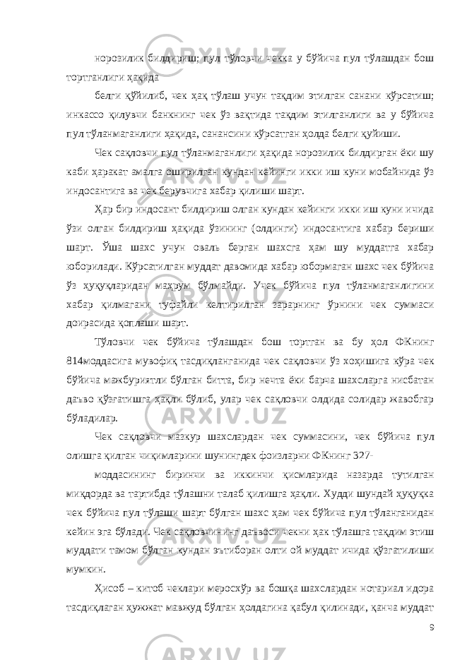 норозилик билдириш; пул тўловчи чекка у бўйича пул тўлашдан бош тортганлиги ҳақида белги қўйилиб, чек ҳақ тўлаш учун тақдим этилган санани кўрсатиш; инкассо қилувчи банкнинг чек ўз вақтида тақдим этилганлиги ва у бўйича пул тўланмаганлиги ҳақида, санансини кўрсатган ҳолда белги қуйиши. Чек сақловчи пул тўланмаганлиги ҳақида норозилик билдирган ёки шу каби ҳаракат амалга оширилган кундан кейинги икки иш куни мобайнида ўз индосантига ва чек берувчига хабар қилиши шарт. Ҳар бир индосант билдириш олган кундан кейинги икки иш куни ичида ўзи олган билдириш ҳақида ўзининг (олдинги) индосантига хабар бериши шарт. Ўша шахс учун оваль берган шахсга ҳам шу муддатга хабар юборилади. Кўрсатилган муддат давомида хабар юбормаган шахс чек бўйича ўз ҳуқуқларидан маҳрум бўлмайди. Учек бўйича пул тўланмаганлигини хабар қилмагани туфайли келтирилган зарарнинг ўрнини чек суммаси доирасида қоплаши шарт. Тўловчи чек бўйича тўлашдан бош тортган ва бу ҳол ФКнинг 814моддасига мувофиқ тасдиқланганида чек сақловчи ўз хоҳишига кўра чек бўйича мажбуриятли бўлган битта, бир нечта ёки барча шахсларга нисбатан даъво қўзғатишга ҳақли бўлиб, улар чек сақловчи олдида солидар жавобгар бўладилар. Чек сақловчи мазкур шахслардан чек суммасини, чек бўйича пул олишга қилган чиқимларини шунингдек фоизларни ФКнинг 327- моддасининг биринчи ва иккинчи қисмларида назарда тутилган миқдорда ва тартибда тўлашни талаб қилишга ҳақли. Худди шундай ҳуқуқка чек бўйича пул тўлаши шарт бўлган шахс ҳам чек бўйича пул тўланганидан кейин эга бўлади. Чек сақловчининг даъвоси чекни ҳак тўлашга тақдим этиш муддати тамом бўлган кундан эътиборан олти ой муддат ичида қўзгатилиши мумкин. Ҳисоб – китоб чеклари меросхўр ва бошқа шахслардан нотариал идора тасдиқлаган ҳужжат мавжуд бўлган ҳолдагина қабул қилинади, қанча муддат 9 