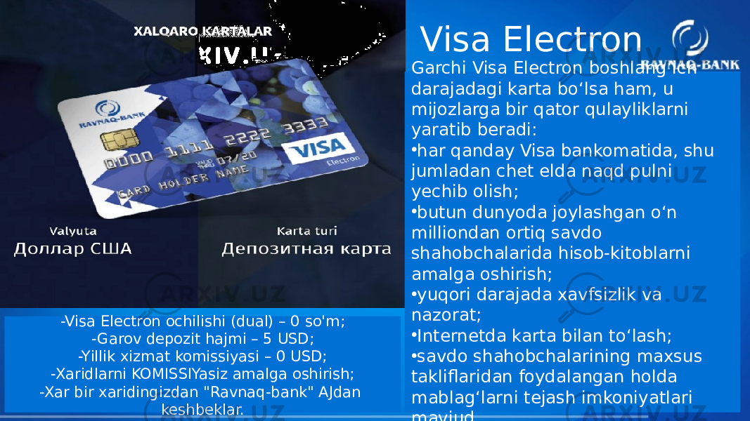 Garchi Visa Electron boshlang‘ich darajadagi karta bo‘lsa ham, u mijozlarga bir qator qulayliklarni yaratib beradi: • har qanday Visa bankomatida, shu jumladan chet elda naqd pulni yechib olish; • butun dunyoda joylashgan o‘n milliondan ortiq savdo shahobchalarida hisob-kitoblarni amalga oshirish; • yuqori darajada xavfsizlik va nazorat; • Internetda karta bilan to‘lash; • savdo shahobchalarining maxsus takliflaridan foydalangan holda mablag‘larni tejash imkoniyatlari mavjud.-Visa Electron ochilishi (dual) – 0 so&#39;m; -Garov depozit hajmi – 5 USD; -Yillik xizmat komissiyasi – 0 USD; -Xaridlarni KOMISSIYasiz amalga oshirish; -Xar bir xaridingizdan &#34;Ravnaq-bank&#34; AJdan keshbeklar. Visa Electron 