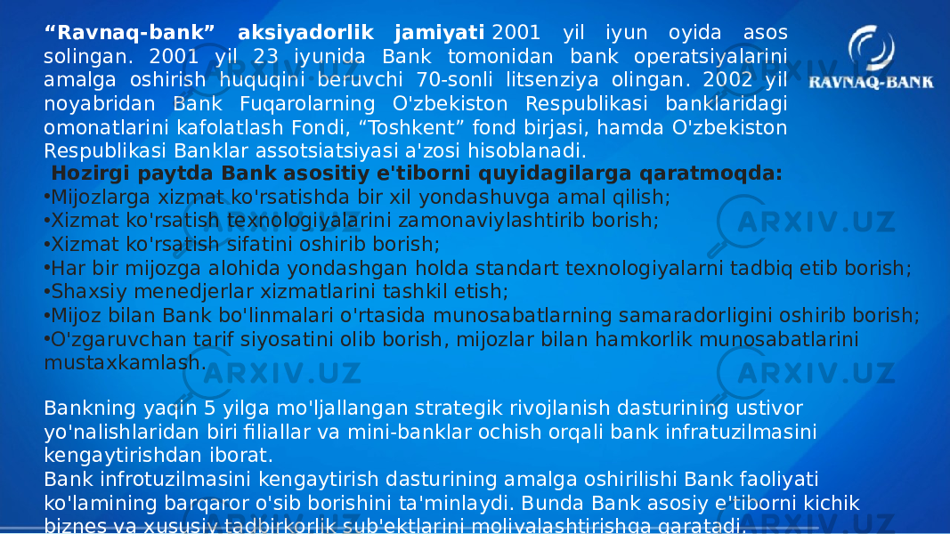 “ Ravnaq-bank” aksiyadorlik jamiyati  2001 yil iyun oyida asos solingan. 2001 yil 23 iyunida Bank tomonidan bank operatsiyalarini amalga oshirish huquqini beruvchi 70-sonli litsenziya olingan. 2002 yil noyabridan Bank Fuqarolarning O&#39;zbekiston Respublikasi banklaridagi omonatlarini kafolatlash Fondi, “Toshkent” fond birjasi, hamda O&#39;zbekiston Respublikasi Banklar assotsiatsiyasi a&#39;zosi hisoblanadi. Hozirgi paytda Bank asositiy e&#39;tiborni quyidagilarga qaratmoqda: • Mijozlarga xizmat ko&#39;rsatishda bir xil yondashuvga amal qilish; • Xizmat ko&#39;rsatish texnologiyalarini zamonaviylashtirib borish; • Xizmat ko&#39;rsatish sifatini oshirib borish; • Har bir mijozga alohida yondashgan holda standart texnologiyalarni tadbiq etib borish; • Shaxsiy menedjerlar xizmatlarini tashkil etish; • Mijoz bilan Bank bo&#39;linmalari o&#39;rtasida munosabatlarning samaradorligini oshirib borish; • O&#39;zgaruvchan tarif siyosatini olib borish, mijozlar bilan hamkorlik munosabatlarini mustaxkamlash. Bankning yaqin 5 yilga mo&#39;ljallangan strategik rivojlanish dasturining ustivor yo&#39;nalishlaridan biri filiallar va mini-banklar ochish orqali bank infratuzilmasini kengaytirishdan iborat. Bank infrotuzilmasini kengaytirish dasturining amalga oshirilishi Bank faoliyati ko&#39;lamining barqaror o&#39;sib borishini ta&#39;minlaydi. Bunda Bank asosiy e&#39;tiborni kichik biznes va xususiy tadbirkorlik sub&#39;ektlarini moliyalashtirishga qaratadi. 