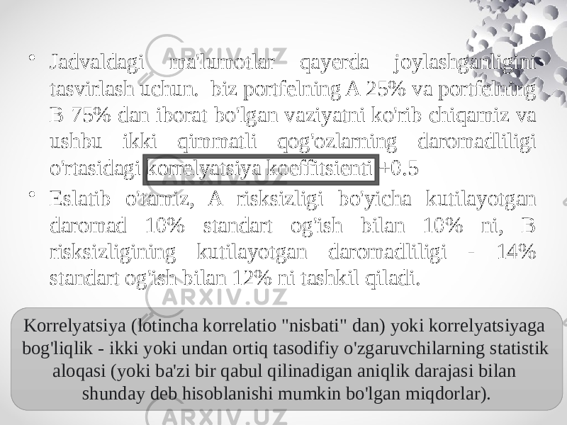 • Jadvaldagi ma&#39;lumotlar qayerda joylashganligini tasvirlash uchun. biz portfelning A 25% va portfelning B 75% dan iborat bo&#39;lgan vaziyatni ko&#39;rib chiqamiz va ushbu ikki qimmatli qog&#39;ozlarning daromadliligi o&#39;rtasidagi korrelyatsiya koeffitsienti +0.5 • Eslatib o&#39;tamiz, A risksizligi bo&#39;yicha kutilayotgan daromad 10% standart og&#39;ish bilan 10% ni, B risksizligining kutilayotgan daromadliligi - 14% standart og&#39;ish bilan 12% ni tashkil qiladi. Korrelyatsiya (lotincha korrelatio &#34;nisbati&#34; dan) yoki korrelyatsiyaga bog&#39;liqlik - ikki yoki undan ortiq tasodifiy o&#39;zgaruvchilarning statistik aloqasi (yoki ba&#39;zi bir qabul qilinadigan aniqlik darajasi bilan shunday deb hisoblanishi mumkin bo&#39;lgan miqdorlar). 