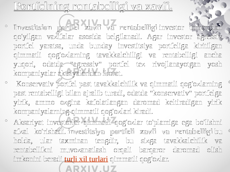 Portfelning rentabelligi va xavfi. • Investitsion portfel xavfi va rentabelligi  investor tomonidan qo&#39;yilgan vazifalar asosida belgilanadi. Agar investor agressiv portfel yaratsa, unda bunday investitsiya portfeliga kiritilgan qimmatli qog&#39;ozlarning tavakkalchiligi va rentabelligi ancha yuqori, odatda &#34;agressiv&#34; portfel tez rivojlanayotgan yosh kompaniyalar aktsiyalaridan iborat. • Konservativ portfel past tavakkalchilik va qimmatli qog&#39;ozlarning past rentabelligi bilan ajralib turadi, odatda &#34;konservativ&#34; portfelga yirik, ammo ozgina kafolatlangan daromad keltiradigan yirik kompaniyalarning qimmatli qog&#39;ozlari kiradi. • Aksariyat investorlar qimmatli qog&#39;ozlar to&#39;plamiga ega bo&#39;lishni afzal ko&#39;rishadi.  investitsiya portfeli xavfi va rentabelligi  bu holda, ular taxminan tengdir, bu sizga tavakkalchilik va rentabellikni muvozanatlash orqali barqaror daromad olish imkonini beradi  turli xil turlari  qimmatli qog&#39;ozlar. 
