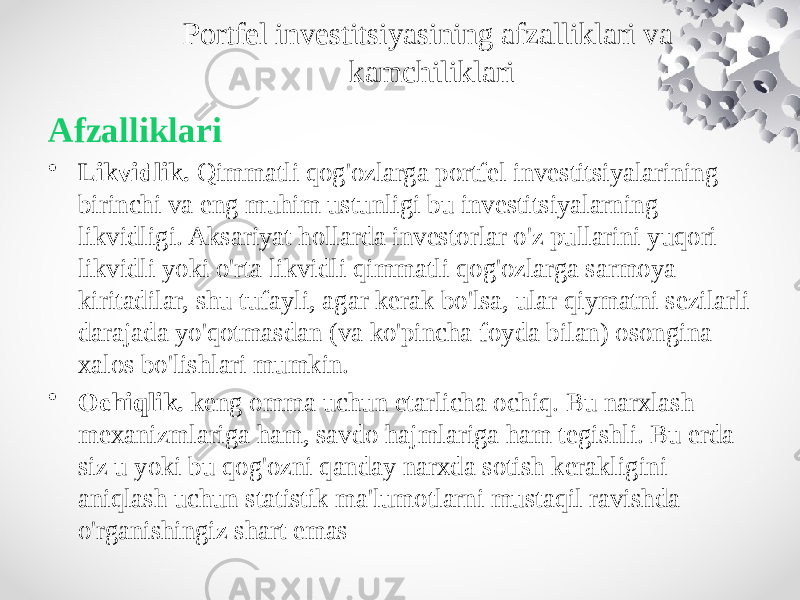 Portfel investitsiyasining afzalliklari va kamchiliklari Afzalliklari • Likvidlik.  Qimmatli qog&#39;ozlarga portfel investitsiyalarining birinchi va eng muhim ustunligi bu investitsiyalarning likvidligi. Aksariyat hollarda investorlar o&#39;z pullarini yuqori likvidli yoki o&#39;rta likvidli qimmatli qog&#39;ozlarga sarmoya kiritadilar, shu tufayli, agar kerak bo&#39;lsa, ular qiymatni sezilarli darajada yo&#39;qotmasdan (va ko&#39;pincha foyda bilan) osongina xalos bo&#39;lishlari mumkin. • Ochiqlik.  keng omma uchun etarlicha ochiq. Bu narxlash mexanizmlariga ham, savdo hajmlariga ham tegishli. Bu erda siz u yoki bu qog&#39;ozni qanday narxda sotish kerakligini aniqlash uchun statistik ma&#39;lumotlarni mustaqil ravishda o&#39;rganishingiz shart emas 
