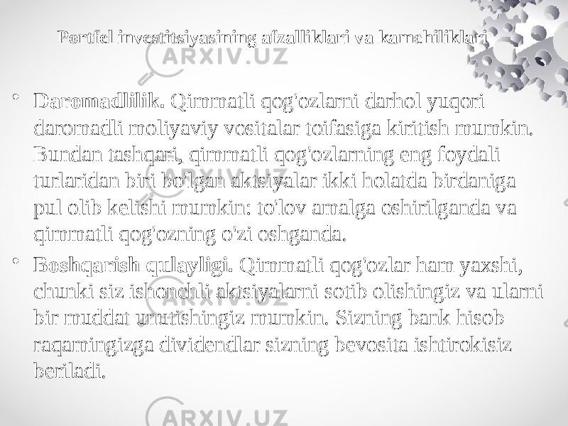 Portfel investitsiyasining afzalliklari va kamchiliklari • Daromadlilik.  Qimmatli qog&#39;ozlarni darhol yuqori daromadli moliyaviy vositalar toifasiga kiritish mumkin. Bundan tashqari, qimmatli qog&#39;ozlarning eng foydali turlaridan biri bo&#39;lgan aktsiyalar ikki holatda birdaniga pul olib kelishi mumkin: to&#39;lov amalga oshirilganda va qimmatli qog&#39;ozning o&#39;zi oshganda. • Boshqarish qulayligi.  Qimmatli qog&#39;ozlar ham yaxshi, chunki siz ishonchli aktsiyalarni sotib olishingiz va ularni bir muddat unutishingiz mumkin. Sizning bank hisob raqamingizga dividendlar sizning bevosita ishtirokisiz beriladi. 