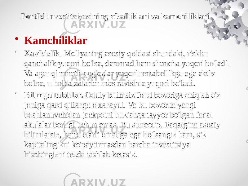 • Kamchiliklar • Xavfsizlik.  Moliyaning asosiy qoidasi shundaki, risklar qanchalik yuqori bo&#39;lsa, daromad ham shuncha yuqori bo&#39;ladi. Va agar qimmatli qog&#39;ozlar yuqori rentabellikga ega aktiv bo&#39;lsa, u holda xatarlar mos ravishda yuqori bo&#39;ladi. • Bilimga talablar.  Oddiy bilimsiz fond bozoriga chiqish o&#39;z joniga qasd qilishga o&#39;xshaydi. Va bu bozorda yangi boshlanuvchidan jackpotni buzishga tayyor bo&#39;lgan faqat akulalar borligi uchun emas. Bu stereotip. Faqatgina asosiy bilimlarsiz, hatto etarli omadga ega bo&#39;lsangiz ham, siz kapitalingizni ko&#39;paytirmasdan barcha investitsiya hisobingizni tezda tashlab ketasiz.Portfel investitsiyasining afzalliklari va kamchiliklari 