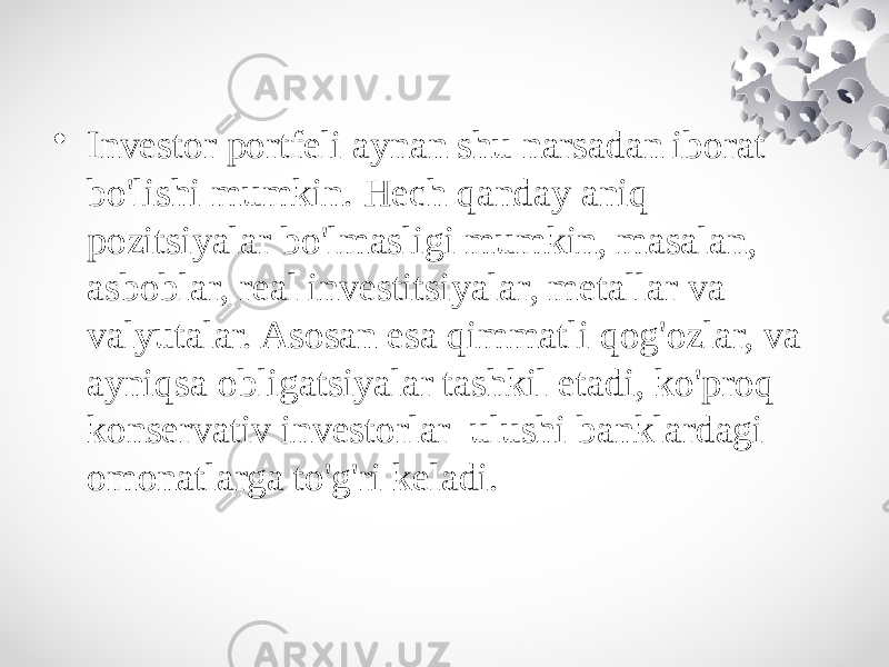 • Investor portfeli aynan shu narsadan iborat bo&#39;lishi mumkin. Hech qanday aniq pozitsiyalar bo&#39;lmasligi mumkin, masalan, asboblar, real investitsiyalar, metallar va valyutalar. Asosan esa qimmatli qog&#39;ozlar, va ayniqsa obligatsiyalar tashkil etadi, ko&#39;proq konservativ investorlar ulushi banklardagi omonatlarga to&#39;g&#39;ri keladi. 