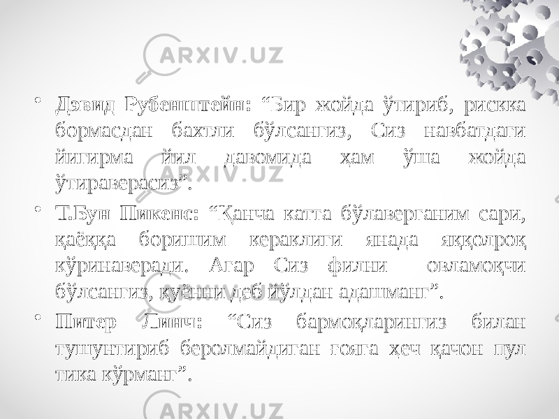 • Дэвид Рубенштейн: “Бир жойда ўтириб, рискка бормасдан бахтли бўлсангиз, Сиз навбатдаги йигирма йил давомида ҳам ўша жойда ўтираверасиз”. • Т.Бун Пикенс: “Қанча катта бўлаверганим сари, қаёққа боришим кераклиги янада яққолроқ кўринаверади. Агар Сиз филни овламоқчи бўлсангиз, қуённи деб йўлдан адашманг”. • Питер Линч: “Сиз бармоқларингиз билан тушунтириб беролмайдиган ғояга ҳеч қачон пул тика кўрманг”. 