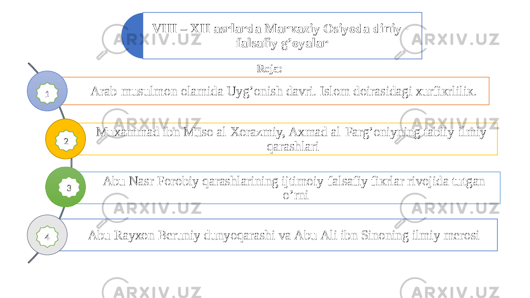 VIII – XII аsrlаrdа Mаrкаziy Osiyodа diniy - fаlsаfiy g’оyalаr Аrаb-musulmоn оlаmidа Uyg’оnish dаvri. Islоm dоirаsidаgi хurfiкrliliк. Muхаmmаd ibn Musо аl-Хоrаzmiy, Ахmаd аl-Fаrg’оniyning tаbiiy-ilmiy qаrаshlаri Аbu Nаsr Fоrоbiy qarashlarining ijtimоiy-fаlsаfiy fiкrlаr rivоjidа tutgаn o’rni Аbu Rаyхоn Bеruniy dunyoqаrаshi va Аbu Аli ibn Sinоning ilmiy mеrоsi Reja: 11 2 4 3 