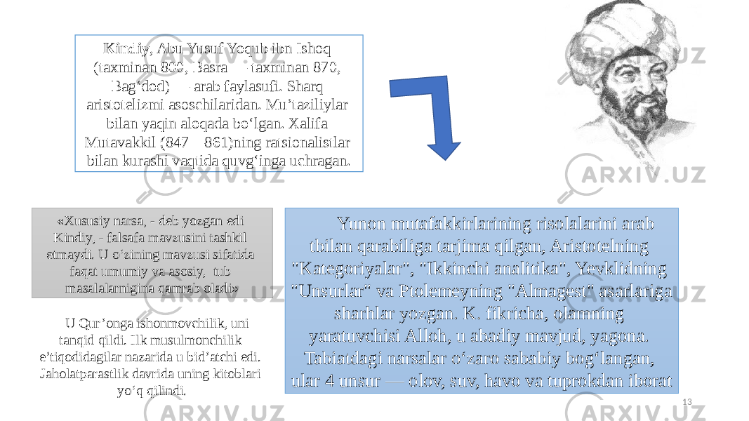 13Kindiy , Abu Yusuf Yoqub ibn Ishoq (taxminan 800, Basra — taxminan 870, Bagʻdod) — arab faylasufi. Sharq aristotelizmi asoschilaridan. Muʼtaziliylar bilan yaqin aloqada boʻlgan. Xalifa Mutavakkil (847—861)ning ratsionalistlar bilan kurashi vaqtida quvgʻinga uchragan. Yunon mutafakkirlarining risolalarini arab t bilan qarabiliga tarjima qilgan, Aristotelning &#34;Kategoriyalar&#34;, &#34;Ikkinchi analitika&#34;, Yevklidning &#34;Unsurlar&#34; va Ptolemeyning &#34;Almagest&#34; asarlariga sharhlar yozgan. K. fikricha, olamning yaratuvchisi Alloh, u abadiy mavjud, yagona. Tabiatdagi narsalar oʻzaro sababiy bogʻlangan, ular 4 unsur — olov, suv, havo va tuprokdan iborat«Xususiy narsa, - deb yozgan edi Kindiy, - falsafa mavzusini tashkil etmaydi. U o‘zining mavzusi sifatida faqat umumiy va asosiy, tub masalalarnigina qamrab oladi» U Qur’onga ishonmovchilik, uni tanqid qildi. Ilk musulmonchilik e’tiqodidagilar nazarida u bid’atchi edi. Jaholatparastlik davrida uning kitoblari yo‘q qilindi. 