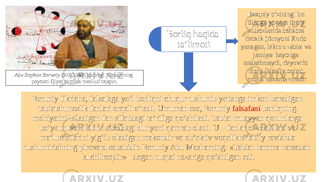 Beruniy fikricha, falsafaga yo‘l borliqni chuqur tushunib yetishga imkon beradigan tabiatshunoslik fanlari orqali o‘tadi. Umuman esa, Beruniy falsafani borliqning mohiyatini biladigan fan sifatidagi ta’rifiga qo‘shiladi. Tabiat muayyan qonunlarga bo‘ysunuvchi butun atrofdagi dunyoni qamrab oladi. U – fanlar o‘z dalillari va ma’lumotlarini yig‘ib oladigan makondir va ob’ektiv voqelikni tabiiy ravishda tushuntirishning pirovard sababidir. Beruniy Abu Masharning: «Tabiat hamma narsadan kuchliroqdir» - degan nuqtai nazariga qo‘shilgan edi. Borliq haqida ta’limoti Abu Rayhon Beruniy (973-1048) qadimgi Xorazmning poytaxti Qiyot atrofida tavallud topgan. Beruniy o‘zining Ibn Sinoga yozgan ilmiy e’tirozlarida oshkora deistik (dunyoni Xudo yaratgan, lekin u tabiat va jamiyat hayotiga aralashmaydi, deyuvchi diniy-falsafiy oqim) nuqtai nazarda turadi: 