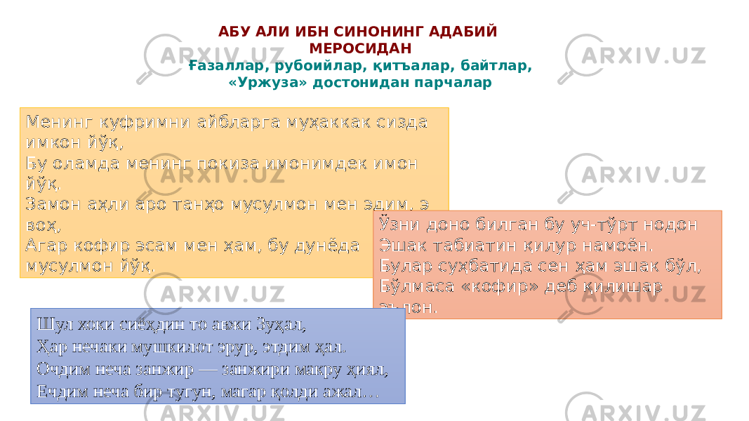 Менинг куфримни айбларга муҳаккак сизда имкон йўқ, Бу оламда менинг покиза имонимдек имон йўқ. Замон аҳли аро танҳо мусулмон мен эдим, э воҳ, Агар кофир эсам мен ҳам, бу дунёда мусулмон йўқ. АБУ АЛИ ИБН СИНОНИНГ АДАБИЙ МЕРОСИДАН Ғазаллар, рубоийлар, қитъалар, байтлар, «Уржуза» достонидан парчалар Ўзни доно билган бу уч-тўрт нодон Эшак табиатин қилур намоён. Булар суҳбатида сен ҳам эшак бўл, Бўлмаса «кофир» деб қилишар эълон. Шул хоки сиёҳдин то авжи Зуҳал, Ҳар нечаки мушкилот эрур, этдим ҳал. Очдим неча занжир — занжири макру ҳиял, Ечдим неча бир тугун, магар қолди ажал… 