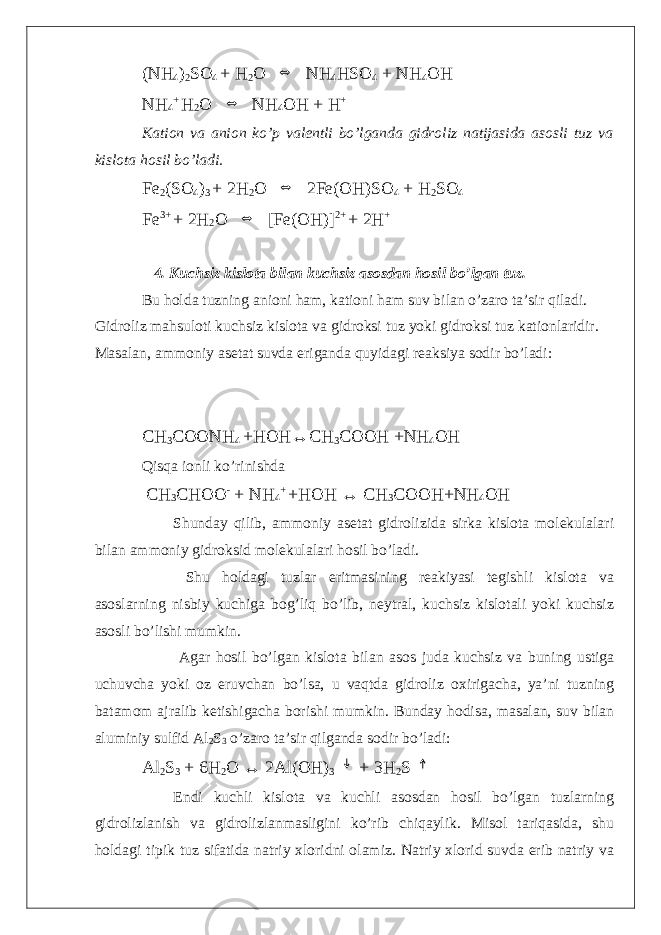 (NH 4 ) 2 SO 4 + H 2 O ⇔ NH 4 HSO 4 + NH 4 OH NH 4 + H 2 O ⇔ NH 4 OH + H + Kation va anion ko’p valentli bo’lganda gidroliz natijasida asosli tuz va kislota hosil bo’ladi. Fe 2 (SO 4 ) 3 + 2H 2 O ⇔ 2Fe(OH)SO 4 + H 2 SO 4 Fe 3+ + 2H 2 O ⇔ [Fe(OH)] 2+ + 2H + 4. Kuchsiz kislota bilan kuchsiz asosdan hosil bo’lgan tuz. Bu holda tuzning anioni ham, kationi ham suv bilan o’zaro ta’sir qiladi. Gidroliz mahsuloti kuchsiz kislota va gidroksi tuz yoki gidroksi tuz kationlaridir. Masalan, ammoniy asetat suvda eriganda quyidagi reaksiya sodir bo’ladi: CH 3 COONH 4 +HOH↔CH 3 COOH +NH 4 OH Qisqa ionli ko’rinishda CH 3 CHOO - + NH 4 + +HOH ↔ CH 3 COOH+NH 4 OH Shunday qilib, ammoniy asetat gidrolizida sirka kislota molekulalari bilan ammoniy gidroksid molekulalari hosil bo’ladi. Shu holdagi tuzlar eritmasining reakiyasi tegishli kislota va asoslarning nisbiy kuchiga bog’liq bo’lib, neytral, kuchsiz kislotali yoki kuchsiz asosli bo’lishi mumkin. Agar hosil bo’lgan kislota bilan asos juda kuchsiz va buning ustiga uchuvcha yoki oz eruvchan bo’lsa, u vaqtda gidroliz oxirigacha, ya’ni tuzning batamom ajralib ketishigacha borishi mumkin. Bunday hodisa, masalan, suv bilan aluminiy sulfid Al 2 S 3 o’zaro ta’sir qilganda sodir bo’ladi: Al 2 S 3 + 6H 2 O ↔ 2Al(OH) 3 ↓ + 3H 2 S ↑ Endi kuchli kislota va kuchli asosdan hosil bo’lgan tuzlarning gidrolizlanish va gidrolizlanmasligini ko’rib chiqaylik. Misol tariqasida, shu holdagi tipik tuz sifatida natriy xloridni olamiz. Natriy xlorid suvda erib natriy va 