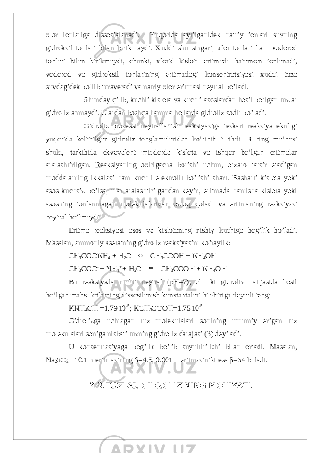 xlor ionlariga dissosialanadi. Yuqorida aytilganidek natriy ionlari suvning gidroksil ionlari bilan birikmaydi. Xuddi shu singari, xlor ionlari ham vodorod ionlari bilan birikmaydi, chunki, xlorid kislota eritmada batamom ionlanadi, vodorod va gidroksil ionlarining eritmadagi konsentratsiyasi xuddi toza suvdagidek bo’lib turaveradi va natriy xlor eritmasi neytral bo’ladi. Shunday qilib, kuchli kislota va kuchli asoslardan hosil bo’lgan tuzlar gidrolizlanmaydi. Ulardan boshqa hamma hollarda gidroliz sodir bo’ladi. Gidroliz prosessi neytrallanish reaksiyasiga teskari reaksiya eknligi yuqorida keltirilgan gidroliz tenglamalaridan ko’rinib turibdi. Buning ma’nosi shuki, tarkibida ekvevalent miqdorda kislota va ishqor bo’lgan eritmalar aralashtirilgan. Reaksiyaning oxirigacha borishi uchun, o’zaro ta’sir etadigan moddalarning ikkalasi ham kuchli elektrolit bo’lishi shart. Basharti kislota yoki asos kuchsiz bo’lsa, ular aralashtirilgandan keyin, eritmada hamisha kislota yoki asosning ionlanmagan molekulalaridan ozroq qoladi va eritmaning reaksiyasi neytral bo’lmaydi. Eritma reaksiyasi asos va kislotaning nisbiy kuchiga bog’lik bo’ladi. Masalan, ammoniy asetatning gidroliz reaksiyasini ko’raylik: CH 3 COONH 4 + H 2 O ⇔ CH 3 COOH + NH 4 OH CH 3 COO - + NH 4 + + H 2 O ⇔ CH 3 COOH + NH 4 OH Bu reaksiyada muhit neytral (pH=7), chunki gidroliz natijasida hosil bo’lgan mahsulotlarning dissosilanish konstantalari bir-biriga deyarli teng: KNH 4 OH =1.79 . 10 -5 ; KCH 3 COOH=1.75 . 10 -5 Gidrolizga uchragan tuz molekulalari sonining umumiy erigan tuz molekulalari soniga nisbati tuzning gidroliz darajasi ( β ) deyiladi. U konsentrasiyaga bog’lik bo’lib suyultirilishi bilan ortadi. Masalan, Na 2 SO 3 ni 0.1 n eritmasining β=4.5, 0.001 n eritmasiniki esa β=34 buladi. 2.3.TUZLAR GIDROLIZINING MOHIYATI. 
