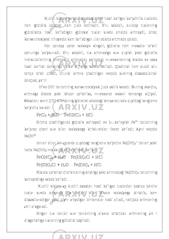 Kuchli kislota va kuchsiz asoslardan hosil bo’lgan ko’pchilik tuzlarda ham gidroliz darajasi ham juda kichikdir. Shu sababli, bunday tuzlarning gidrolizida hosil bo’ladigan gidroksi tuzlar suvda amalda erimaydi, biroq konsentratsiyasi nihoyatda kam bo’ladigan ular odatda eritmada qoladi. Har qanday qator reaksiya singari, gidroliz ham massalar ta’siri qonuniga bo’ysunadi. Shu sababli, tuz eritmasiga suv quyish yoki gidroliz mahsulotlarining birortasini eritmadan yo’qotish muvozanatning kislota va asos hosil bo’lish tomoniga qarab siljishga sabab bo’ladi. Qizdirish ham xuddi shu tariqa ta’sir qiladi, chunki eritma qizdirilgan vaqtda suvning dissosialanish darajasi, ya’ni H + va OH - ionlarining konsentratsiyasi juda oshib ketadi. Buning aksicha, eritmaga kislota yoki ishqor qo’shilsa, muvozanat teskari tomonga siljiydi. Masalan: temir (III)-xloridning gidrolizi odatdagi temperaturada quyidagi tenglama bo’yicha boradi: FeCl 3 + H 2 O = FeOHCl 2 + HCl Eritma qizdirilganda gidroliz zo’rayadi va bu zo’rayish Fe 3+ ionlarining ko’proq qismi suv bilan reaksiyaga kirishuvidan iborat bo’ladi; Ayni vaqtda FeOH 2+ ionlari bilan bir qatorda quyidagi tenglama bo’yicha Fe(OH) 2 + ionlari yoki hatto Fe(OH) 3 molekulalari ham hosil bo’ladi: FeOHCl 2 + H 2 O = Fe(OH) 2 Cl + HCl Fe(OH) 2 Cl + H 2 O = Fe(OH) 3 + HCl Kislota qo’shish cho’kmaning erishiga yoki eritmadagi Fe(OH) 2 ionlarining kamayishiga sabab bo’ladi. Kuchli kislota va kuchli asosdan hosil bo`lgan tuzlardan boshqa barcha tuzlar suvda eriganda tuz ionlari bilan o`zaro reaksiyaga kirishib, kam dissosilanadigan yoki qiyin eriydigan birikmalar hosil qiladi, natijada eritmaning P H i o`zgaradi. Erigan tuz ionlari suv ionlarining o`zaro ta’siridan eritmaning P H i o`zgarishiga tuzlarning gidrolizi deyiladi. 