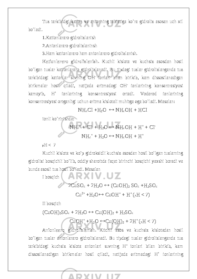 Tuz tarkibidgi kation va anionning tabiatiga ko`ra gidroliz asosan uch xil bo`ladi. 1.Kationlararo gidrolizlanish 2.Anionlararo gidrolizlaninsh 3.Ham kationlararo ham anionlararo gidrolizlanish. Kationlararo gidrolizlanish. Kuchli kislota va kuchsiz asosdan hosil bo`lgan tuzlar kationlararo gidrolizlanadi. Bu tipdagi tuzlar gidrolizlanganda tuz tarkibidagi kationlar suvning OH - ionlari bilan birikib, kam dissosilanadigan birikmalar hosil qiladi, natijada eritmadagi OH - ionlarining konsentrasiyasi kamayib, H + ionlarining konsentrasiyasi ortadi. Vodorod ionlarining konsentrasiyasi ortganligi uchun eritma kislotali muhitga ega bo`ladi. Masalan: NH 4 CI +H 2 O  NH 4 OH + HCI ionli ko`rinishda: NH 4 + + CI - + H 2 O  NH 4 OH + H + + CI - NH 4 + + H 2 O  NH 4 OH + H + P H < 7 Kuchli kislota va ko`p gidroksidli kuchsiz asosdan hosil bo`lgan tuzlarning gidrolizi bosqichli bo`lib, oddiy sharoitda faqat birinchi bosqichi yaxshi boradi va bunda asosli tuz hosil bo`ladi. Masalan I bosqich 2CuSO 4 + 2H 2 O  (CuOH) 2 SO 4 +H 2 SO 4 Cu 2+ +H 2 O  CuOH + + H + ( P H < 7) II bosqich (CuOH) 2 SO 4 + 2H 2 O  Cu(OH) 2 + H 2 SO 4 CuOH + +H 2 O  Cu(OH) 2 + 2H + ( P H < 7) Anionlaaro gidrolizlanish. Kuchli asos va kuchsiz kislotadan hosil bo`lgan tuzlar anionlararo gidrolizlanadi. Bu tipdagi tuzlar gidrolizlanganda tuz tarkibidagi kuchsiz kislota anionlari suvning H + ionlari bilan birikib, kam dissosilanadigan birikmalar hosil qiladi, natijada eritmadagi H + ionlarining 