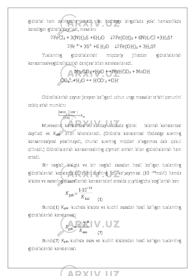 gidrolizi ham oxirigacha boradi. Bu hodisaga birgalikda yoki hamkorlikda boradigan gidroliz deyiladi, masalan: 2FeCI 3 + 3(NH) 2 S +6H 2 O =  2Fe(OH) 3 + 6NH 4 CI +3H 2 S  2Fe 3+ + 3S 2- +6 H 2 O =  2Fe(OH) 3 + 3H 2 S  Tuzlarning gidrolizlanishi miqdoriy jihatdan gidrolizlanish konstantasivagidrolizlanish darajasi bilan xarakterlanadi. Na 2 CO 3 +H 2 O  NaHCO 3 + NaOH CO 3 2- +H 2 O  HCO - 3 +OH - Gidrolizlanish qaytar jarayon bo`lgani uchun unga massalar ta’siri qonunini tatbiq etish mumkin: [HCO 3−][OH −] [CO 32−] =Kgir Muvozanat konstantasi K bunday hollarda gidrol izlanish konstantasi deyiladi va K gidr - bilan ishoralanadi. (Gidroliz konstantasi ifodasiga suvning konsentrasiyasi yozilmaydi, chunki suvning miqdori o`zgarmas deb qabul qilinadi.) Gidrolizlanish konstantasining qiymati ortishi bilan gidrolizlanish ham ortadi. Bir negizli kislota va bir negizli asosdan hosil bo`lgan tuzlarning gidrolizlanish konstantalari bilan suvning ion ko`paytmasi (10 –14 mol/l) hamda kislota va asosning dissosilanish konstantalari orasida quyidagicha bog`lanish bor: K gidr = 1⋅10 −14 K kisl (1) Bunda(1) K gidr -kuchsiz kislota va kuchli asosdan hosil bo`lgan tuzlarning gidrolizlanish konstantasi: Kgidr = 1⋅10 −14 Kasos (2) Bunda(2) K gidr -kuchsiz asos va kuchli kislotadan hosil bo`lgan tuzlarning gidrolizlanish konstantasi: 