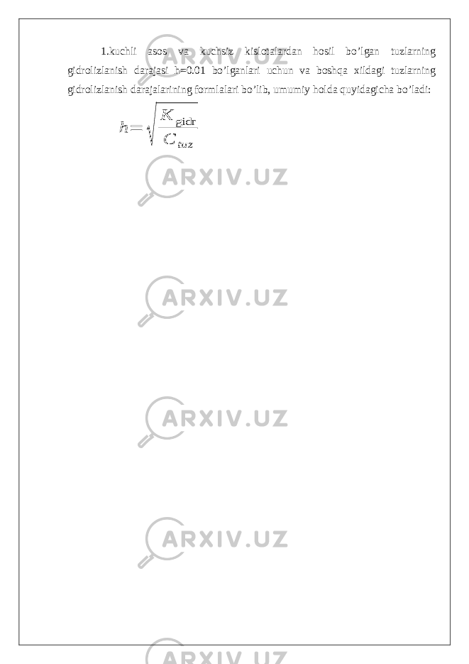 1.kuchli asos va kuchsiz kislotalardan hosil bo’lgan tuzlarning gidrolizlanish darajasi h=0.01 bo’lganlari uchun va boshqa xildagi tuzlarning gidrolizlanish darajalarining formlalari bo’lib, umumiy holda quyidagicha bo’ladi: h = √ K gidr С tuz 