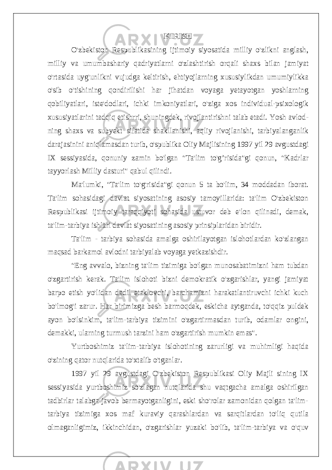 KIRISH O&#39;zbekiston Respublikasining ijtimoiy siyosatida milliy o&#39;zlikni anglash, milliy va umumbashariy qadriyatlarni o&#39;zlashtirish orqali shaxs bilan jamiyat o&#39;rtasida uyg&#39;unlikni vujudga keltirish, ehtiyojlarning xususiylikdan umumiylikka o&#39;sib o&#39;tishining qondirilishi har jihatdan voyaga yetayotgan yoshlarning qobiliyatlari, iste&#39;dodlari, ichki imkoniyatlari, o&#39;ziga xos individual-psixologik xususiyatlarini tadqiq etishrri, shuningdek, rivojlantirishni talab etadi. Yosh avlod- ning shaxs va subyekt sifatida shakllanishi, aqliy rivojlanishi, tarbiyalanganlik darajasinini aniqlamasdan turib, o&#39;spublika Oliy Majlisining 1997 yil 29 avgustdagi IX sessiyasida, qonuniy zamin bo&#39;lgan &#34;Ta&#39;lim to&#39;g’risida&#34;gi qonun, &#34;Kadrlar tayyorlash Milliy dasturi&#34; qabul qilindi. Ma&#39;lumki, &#34;Ta&#39;lim to&#39;g&#39;risida&#34;gi qonun 5 ta bo&#39;lim, 34 moddadan iborat. Ta&#39;lim sohasidagi davlat siyosatining asosiy tamoyillarida: ta&#39;lim O&#39;zbekiston Respublikasi ijtimoiy taraqqiyoti sohasida ustuvor deb e&#39;lon qilinadi, demak, ta&#39;lim-tarbiya ishlari davlat siyosatining asosiy prinsiplaridan biridir. Ta&#39;lim - tarbiya sohasida amalga oshirilayotgan islohotlardan ko&#39;zlangan maqsad barkamol avlodni tarbiyalab voyaga yetkazishdir. &#34;Eng avvalo, bizning ta&#39;lim tizimiga bo&#39;lgan munosabatimizni ham tubdan o&#39;zgartirish kerak. Ta&#39;lim islohoti bizni demokratik o&#39;zgarishlar, yangi jamiyat barpo etish yo&#39;lidan dadil etaklovchi, barchamizni harakatlantiruvchi ichki kuch bo&#39;lmog&#39;i zarur. Har birimizga besh barmoqdek, eskicha aytganda, to&#39;qqiz puldek ayon bo&#39;lsinkim, ta&#39;lim-tarbiya tizimini o&#39;zgartirmasdan turib, odamlar ongini, demakki, ularning turmush tarzini ham o&#39;zgartirish mumkin emas&#34;. Yurtboshimiz ta&#39;lim-tarbiya islohotining zarurligi va muhimligi haqida o&#39;zining qator nutqlarida to&#39;xtalib o&#39;tganlar. 1997 yil 29 avgustdagi O&#39;zbekiston Respublikasi Oliy Majli sining IX sessiyasida yurtboshimiz so&#39;zlagan nutqlarida shu vaqtgacha amalga oshirilgan tadbirlar talabga javob bermayotganligini, eski sho&#39;rolar zamonidan qolgan ta&#39;lim- tarbiya tizimiga xos maf kuraviy qarashlardan va sarqitlardan to&#39;liq qutila olmaganligimiz, ikkinchidan, o&#39;zgarishlar yuzaki bo&#39;lib, ta&#39;lim-tarbiya va o&#39;quv 