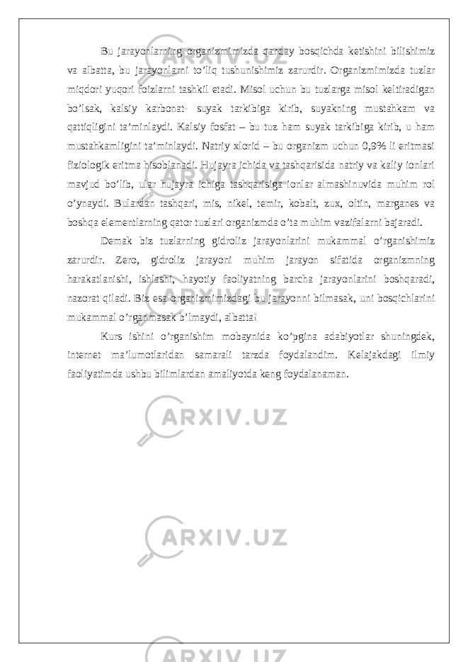 Bu jarayonlarning organizmimizda qanday bosqichda ketishini bilishimiz va albatta, bu jarayonlarni to’liq tushunishimiz zarurdir. Organizmimizda tuzlar miqdori yuqori foizlarni tashkil etadi. Misol uchun bu tuzlarga misol keltiradigan bo’lsak, kalsiy karbonat- suyak tarkibiga kirib, suyakning mustahkam va qattiqligini ta’minlaydi. Kalsiy fosfat – bu tuz ham suyak tarkibiga kirib, u ham mustahkamligini ta’minlaydi. Natriy xlorid – bu organizm uchun 0,9% li eritmasi fiziologik eritma hisoblanadi. Hujayra ichida va tashqarisida natriy va kaliy ionlari mavjud bo’lib, ular hujayra ichiga tashqarisiga ionlar almashinuvida muhim rol o’ynaydi. Bulardan tashqari, mis, nikel, temir, kobalt, zux, oltin, marganes va boshqa elementlarning qator tuzlari organizmda o’ta muhim vazifalarni bajaradi. Demak biz tuzlarning gidroliz jarayonlarini mukammal o’rganishimiz zarurdir. Zero, gidroliz jarayoni muhim jarayon sifatida organizmning harakatlanishi, ishlashi, hayotiy faoliyatning barcha jarayonlarini boshqaradi, nazorat qiladi. Biz esa organizmimizdagi bu jarayonni bilmasak, uni bosqichlarini mukammal o’rganmasak b’lmaydi, albatta! Kurs ishini o’rganishim mobaynida ko’pgina adabiyotlar shuningdek, internet ma’lumotlaridan samarali tarzda foydalandim. Kelajakdagi ilmiy faoliyatimda ushbu bilimlardan amaliyotda keng foydalanaman. 