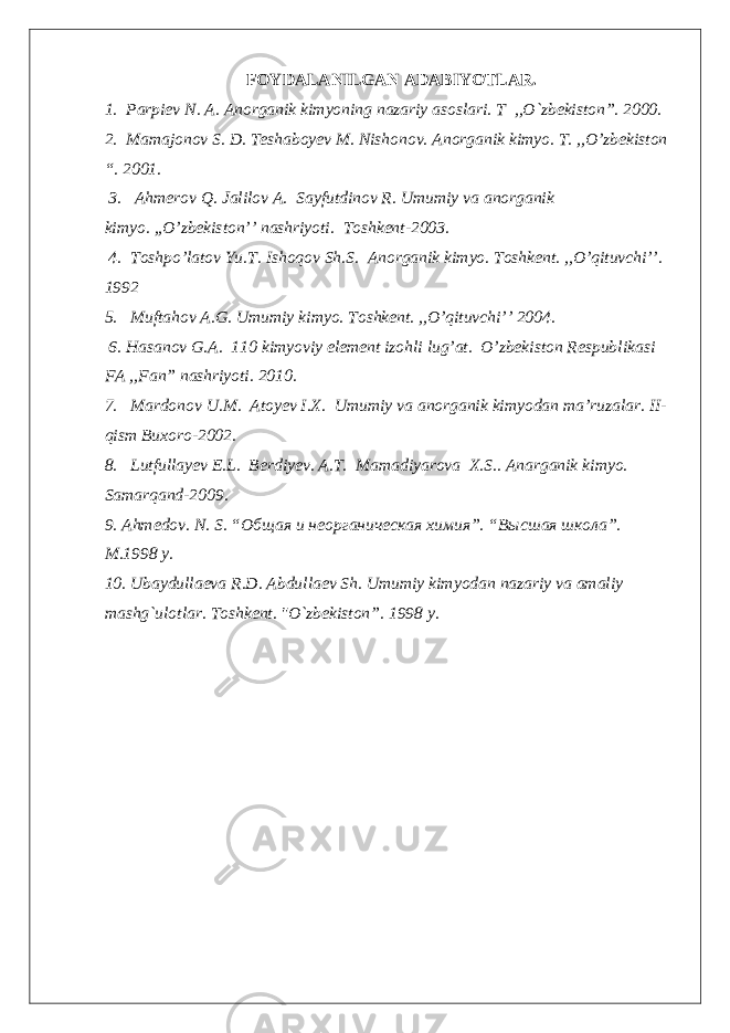 FOYDALANILGAN ADABIYOTLAR. 1. Pаrpiev N . A. Аnоrgаnik kimyoning nаzаriy аsоslаri. T ,,O`zbekistоn”. 2000. 2 . Маmаjоnоv S. D. Теshаbоyеv М. Nishоnоv. Аnоrgаnik kimyo. T. ,,O’zbekiston “. 2001. 3 . Ahmerov Q. Jalilov A. Sayfutdinov R. Umumiy va anorganik kimyo. ,,O’zbekiston’’ nashriyoti. Toshkent-2003. 4 . Toshpo’latov Yu.T. Ishoqov Sh.S. Anorganik kimyo. Toshkent. ,,O’qituvchi’’. 1992 5 . Muftahov A.G. Umumiy kimyo. Toshkent. ,,O’qituvchi’’ 2004. 6 . Hasanov G.A. 110 kimyoviy element izohli lug’at. O’zbekiston Respublikasi FA ,,Fan” nashriyoti. 2010. 7 . Mardonov U.M. Atoyev I.X. Umumiy va anorganik kimyodan ma’ruzalar. II- qism Buxoro-2002. 8 . Lutfullayev E.L. Berdiyev. A.T. Mamadiyarova X.S.. Anarganik kimyo. Samarqand-2009. 9 . Ahmedov. N. S. “Общая и неорганическая химия”. “Высшая школа”. М.1998 y. 10 . Ubaydullaeva R.D. Abdullaev Sh. Umumiy kimyodan nazariy va amaliy mashg`ulotlar . Toshkent . &#34;O`zbekiston ”. 1998 y. 