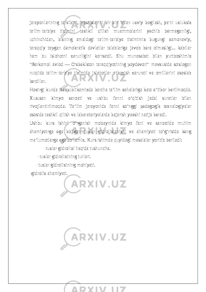 jarayonlarining tarkibini, bosqislarini bir-biri bilan uzviy bog&#39;lash, ya&#39;ni uzluksiz ta&#39;lim-tarbiya tizimini tashkil qilish muammolarini yechib bermaganligi, uchinchidan, bizning amaldagi ta&#39;lim-tarbiya tizimimiz bugungi zamonaviy, taraqqiy topgan demokratik davlatlar talablariga javob bera oimasligi... kabilar ham bu islohotni zarurligini ko&#39;rsatdi. Shu munosabat bilan yurtboshimiz &#34;Barkamol avlod — O&#39;zbeklston taraqqiyotining poydevori&#34; mavzusida so&#39;zlagan nutqida ta&#39;lim-tarbiya tizimida islohotlar o&#39;tkazish zarurati va omillarini asoslab berdilar. Hozirgi kunda Respublikamizda barcha ta’lim sohalariga kata e’tibor berilmoqda. Xususan kimyo sanoati va ushbu fanni o’qitish jadal suratlar bilan rivojlantirilmoqda. Ta’lim jarayonida fanni so’nggi pedagogik texnalogiyalar asosida tashkil qilish va labaratoriyalarda bajarish yaxshi natija beradi. Ushbu kurs ishini o’rganish mobaynida kimyo fani va sanoatida muhim ahamiyatrga ega bo’lgan tuzlar gidrolizlanishi va ahamiyati to’g’risida keng ma’lumotlarga ega bo’lamiz. Kurs ishimda quyidagi masalalar yoritib beriladi: -tuzlar gidrolizi haqida tushuncha. - tuzlar gidrolizining turlari. - tuzlar gidrolizining mohiyati. -gidroliz ahamiyati. 