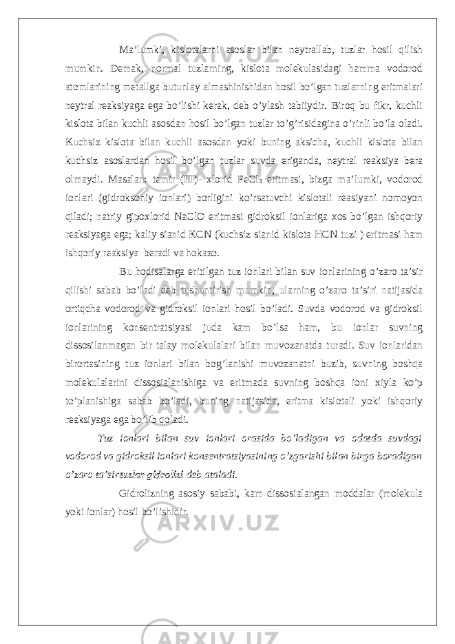 Ma’lumki, kislotalarni asoslar bilan neytrallab, tuzlar hosil qilish mumkin. Demak, normal tuzlarning, kislota molekulasidagi hamma vodorod atomlarining metallga butunlay almashinishidan hosil bo’lgan tuzlarning eritmalari neytral reaksiyaga ega bo’lishi kerak, deb o’ylash tabiiydir. Biroq bu fikr, kuchli kislota bilan kuchli asosdan hosil bo’lgan tuzlar to’g’risidagina o’rinli bo’la oladi. Kuchsiz kislota bilan kuchli asosdan yoki buning aksicha, kuchli kislota bilan kuchsiz asoslardan hosil bo’lgan tuzlar suvda eriganda, neytral reaksiya bera olmaydi. Masalan: temir (III)- xlorid FeCl 3 eritmasi, bizga ma’lumki, vodorod ionlari (gidroksoniy ionlari) borligini ko’rsatuvchi kislotali reasiyani nomoyon qiladi; natriy gipoxlorid NaClO eritmasi gidroksil ionlariga xos bo’lgan ishqoriy reaksiyaga ega; kaliy sianid KCN (kuchsiz sianid kislota HCN tuzi ) eritmasi ham ishqoriy reaksiya beradi va hokazo. Bu hodisalarga eritilgan tuz ionlari bilan suv ionlarining o’zaro ta’sir qilishi sabab bo’ladi deb tushuntirish mumkin, ularning o’zaro ta’siri natijasida ortiqcha vodorod va gidroksil ionlari hosil bo’ladi. Suvda vodorod va gidroksil ionlarining konsentratsiyasi juda kam bo’lsa ham, bu ionlar suvning dissosilanmagan bir talay molekulalari bilan muvozanatda turadi. Suv ionlaridan birortasining tuz ionlari bilan bog’lanishi muvozanatni buzib, suvning boshqa molekulalarini dissosialanishiga va eritmada suvning boshqa ioni xiyla ko’p to’planishiga sabab bo’ladi, buning natijasida, eritma kislotali yoki ishqoriy reaksiyaga ega bo’lib qoladi. Tuz ionlari bilan suv ionlari orasida bo’ladigan va odatda suvdagi vodorod va gidroksil ionlari konsentratsiyasining o’zgarishi bilan birga boradigan o’zaro ta’sir tuzlar gidrolizi deb ataladi. Gidrolizning asosiy sababi, kam dissosialangan moddalar (molekula yoki ionlar) hosil bo’lishidir. 