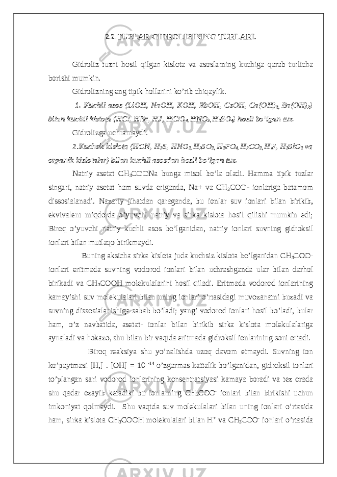 2.2.TUZLAR GIDROLIZINING TURLARI. Gidroliz tuzni hosil qilgan kislota va asoslarning kuchiga qarab turlicha borishi mumkin. Gidrolizning eng tipik hollarini ko’rib chiqaylik. 1. Kuchli asos (LiOH, NaOH, KOH, RbOH, CsOH, Ca(OH) 2, Ba(OH) 2 ) bilan kuchli kislota (HCl, HBr, HJ, HClO 4, HNO 3, H 2 SO 4 ) hosil bo’lgan tuz. Gidrolizga uchramaydi. 2 . Kuchsiz kislota (HCN, H 2 S, HNO 3, H 2 SO 3, H 3 PO 4, H 2 CO 3, HF, H 2 SiO 3 va organik kislotalar) bilan kuchli asosdan hosil bo’lgan tuz. Natriy asetat CH 3 COONa bunga misol bo’la oladi. Hamma tipik tuzlar singari, natriy asetat ham suvda eriganda, Na+ va CH 3 COO- ionlariga batamom dissosialanadi. Nazariy jihatdan qaraganda, bu ionlar suv ionlari bilan birikib, ekvivalent miqdorda o’yuvchi natriy va sirka kislota hosil qilishi mumkin edi; Biroq o’yuvchi natriy kuchli asos bo’lganidan, natriy ionlari suvning gidroksil ionlari bilan mutlaqo birikmaydi. Buning aksicha sirka kislota juda kuchsiz kislota bo’lganidan CH 3 COO- ionlari eritmada suvning vodorod ionlari bilan uchrashganda ular bilan darhol birikadi va CH 3 COOH molekulalarini hosil qiladi. Eritmada vodorod ionlarining kamayishi suv molekulalari bilan uning ionlari o’rtasidagi muvozanatni buzadi va suvning dissosialanishiga sabab bo’ladi; yangi vodorod ionlari hosil bo’ladi, bular ham, o’z navbatida, asetat- ionlar bilan birikib sirka kislota molekulalariga aynaladi va hokazo, shu bilan bir vaqtda eritmada gidroksil ionlarining soni ortadi. Biroq reaksiya shu yo’nalishda uzoq davom etmaydi. Suvning ion ko’paytmasi [H,] . [OH] = 10 -14 o’zgarmas kattalik bo’lganidan, gidroksil ionlari to’plangan sari vodorod ionlarining konsentratsiyasi kamaya boradi va tez orada shu qadar ozayib ketadiki bu ionlarning CH 3 COO - ionlari bilan birikishi uchun imkoniyat qolmaydi. Shu vaqtda suv molekulalari bilan uning ionlari o’rtasida ham, sirka kislota CH 3 COOH molekulalari bilan H + va CH 3 COO - ionlari o’rtasida 