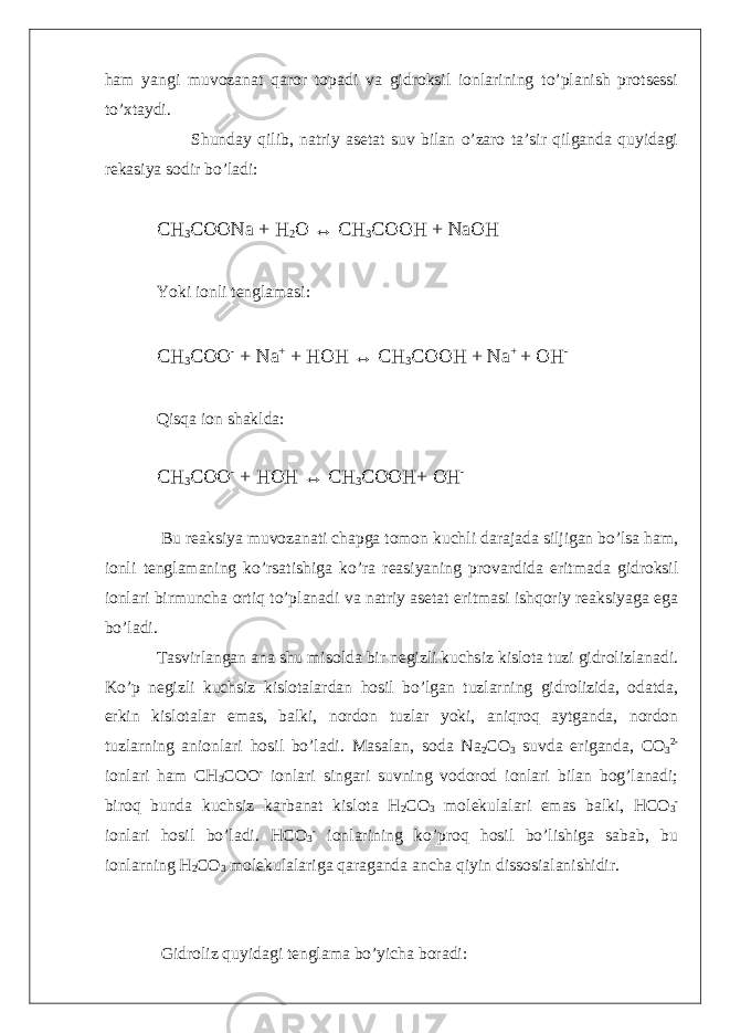 ham yangi muvozanat qaror topadi va gidroksil ionlarining to’planish protsessi to’xtaydi. Shunday qilib, natriy asetat suv bilan o’zaro ta’sir qilganda quyidagi rekasiya sodir bo’ladi: CH 3 COONa + H 2 O ↔ CH 3 COOH + NaOH Yoki ionli tenglamasi: CH 3 COO - + Na + + HOH ↔ CH 3 COOH + Na + + OH - Qisqa ion shaklda: CH 3 COO - + HOH ↔ CH 3 COOH+ OH - Bu reaksiya muvozanati chapga tomon kuchli darajada siljigan bo’lsa ham, ionli tenglamaning ko’rsatishiga ko’ra reasiyaning provardida eritmada gidroksil ionlari birmuncha ortiq to’planadi va natriy asetat eritmasi ishqoriy reaksiyaga ega bo’ladi. Tasvirlangan ana shu misolda bir negizli kuchsiz kislota tuzi gidrolizlanadi. Ko’p negizli kuchsiz kislotalardan hosil bo’lgan tuzlarning gidrolizida, odatda, erkin kislotalar emas, balki, nordon tuzlar yoki, aniqroq aytganda, nordon tuzlarning anionlari hosil bo’ladi. Masalan, soda Na 2 CO 3 suvda eriganda, CO 3 2- ionlari ham CH 3 COO - ionlari singari suvning vodorod ionlari bilan bog’lanadi; biroq bunda kuchsiz karbanat kislota H 2 CO 3 molekulalari emas balki, HCO 3 - ionlari hosil bo’ladi. HCO 3 - ionlarining ko’proq hosil bo’lishiga sabab, bu ionlarning H 2 CO 3 molekulalariga qaraganda ancha qiyin dissosialanishidir. Gidroliz quyidagi tenglama bo’yicha boradi: 