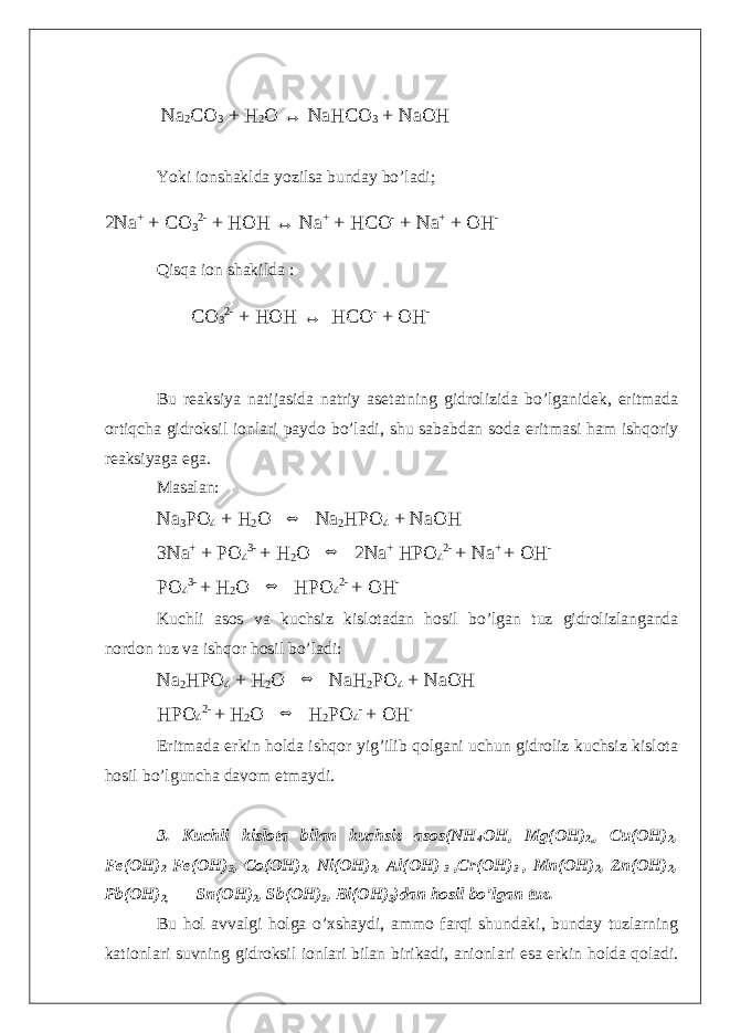  Na 2 CO 3 + H 2 O ↔ NaHCO 3 + NaOH Yoki ionshaklda yozilsa bunday bo’ladi; 2Na + + CO 3 2- + HOH ↔ Na + + HCO - + Na + + OH - Qisqa ion shakilda : CO 3 2- + HOH ↔ HCO - + OH - Bu reaksiya natijasida natriy asetatning gidrolizida bo’lganidek, eritmada ortiqcha gidroksil ionlari paydo bo’ladi, shu sababdan soda eritmasi ham ishqoriy reaksiyaga ega. Masalan: Na 3 PO 4 + H 2 O ⇔ Na 2 HPO 4 + NaOH 3Na + + PO 4 3- + H 2 O ⇔ 2Na + HPO 4 2- + Na + + OH - PO 4 3- + H 2 O ⇔ HPO 4 2- + OH - Kuchli asos va kuchsiz kislotadan hosil bo’lgan tuz gidrolizlanganda nordon tuz va ishqor hosil bo’ladi: Na 2 HPO 4 + H 2 O ⇔ NaH 2 PO 4 + NaOH HPO 4 2- + H 2 O ⇔ H 2 PO 4 - + OH - Eritmada erkin holda ishqor yig’ilib qolgani uchun gidroliz kuchsiz kislota hosil bo’lguncha davom etmaydi. 3. Kuchli kislota bilan kuchsiz asos(NH 4 OH, Mg(OH) 2, , Cu(OH) 2 , Fe(OH) 2 Fe(OH) 3 , Co(OH) 2 , Ni(OH) 2 , Al(OH) 3 ,Cr(OH) 3 , Mn(OH) 2 , Zn(OH) 2 , Pb(OH) 2, Sn(OH) 2 , Sb(OH) 3 , Bi(OH) 3 )dan hosil bo’lgan tuz. Bu hol avvalgi holga o’xshaydi, ammo farqi shundaki, bunday tuzlarning kationlari suvning gidroksil ionlari bilan birikadi, anionlari esa erkin holda qoladi. 