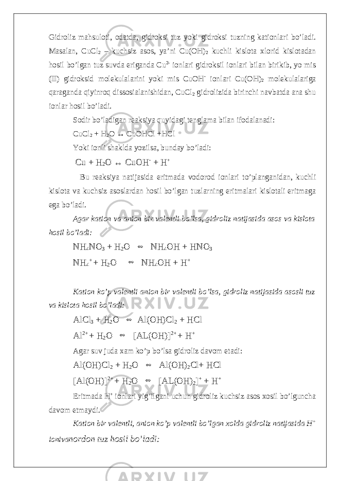 Gidroliz mahsuloti, odatda, gidroksi tuz yoki gidroksi tuzning kationlari bo’ladi. Masalan, CuCl 2 – kuchsiz asos, ya’ni Cu(OH) 2 kuchli kislota xlorid kislotadan hosil bo’lgan tuz suvda eriganda Cu 2- ionlari gidroksil ionlari bilan birikib, yo mis (II) gidroksid molekulalarini yoki mis CuOH - ionlari Cu(OH) 2 molekulalariga qaraganda qiyinroq dissosialanishidan, CuCl 2 gidrolizida birinchi navbatda ana shu ionlar hosil bo’ladi. Sodir bo’ladigan reaksiya quyidagi tenglama bilan ifodalanadi: CuCl 2 + H 2 O ↔ CuOHCl +HCl Yoki ionli shaklda yozilsa, bunday bo’ladi: Cu + H 2 O ↔ CuOH - + H + Bu reaksiya natijasida eritmada vodorod ionlari to’planganidan, kuchli kislota va kuchsiz asoslardan hosil bo’lgan tuzlarning eritmalari kislotali eritmaga ega bo’ladi. Agar kation va anion bir valentli bo’lsa, gidroliz natijasida asos va kislota hosil bo’ladi: NH 4 NO 3 + H 2 O ⇔ NH 4 OH + HNO 3 NH 4 + + H 2 O ⇔ NH 4 OH + H + Kation ko’p valentli anion bir valentli bo’lsa, gidroliz natijasida asosli tuz va kislota hosil bo’ladi: AlCl 3 + H 2 O ⇔ Al(OH)Cl 2 + HCl Al 2+ + H 2 O ⇔ [AL(OH)] 2+ + H + Agar suv juda xam ko’p bo’lsa gidroliz davom etadi: Al(OH)Cl 2 + H 2 O ⇔ Al(OH) 2 Cl+ HCl [Al(OH)] 2+ + H 2 O ⇔ [AL(OH) 2 ] + + H + Eritmada H + ionlari yig’ilgani uchun gidroliz kuchsiz asos xosil bo’lguncha davom etmaydi. Kation bir valentli, anion ko’p valentli bo’lgan xolda gidroliz natijasida H + ioniva nordon tuz hosil bo’ladi: 