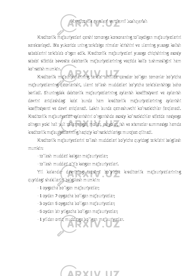 Kreditorlik qarzlari va ularni boshqarish Kreditorlik majburiyatlari qarshi tomonga korxonaning to`laydigan majburiyatlarini xarakterlaydi. Biz yukorida uning tarkibiga nimalar kirishini va ularning yuzaga kelish sabablarini tarkiblab o`tgan edik. Kreditorlik majburiyatlari yuzaga chiqishining asosiy sababi sifatida bevosita debitorlik majburiyatlarining vaqtida kelib tushmasligini ham ko`rsatish mumkin. Kreditorlik majburiyatlarining tarkibi tahlilida qarzdor bo`lgan tomonlar bo`yicha majburiyatlarning qatorlanishi, ularni to`lash muddatlari bo`yicha tarkiblanishiga baho beriladi. Shuningdek debitorlik majburiyatlarining aylanish koeffitsiyenti va aylanish davrini aniqlashdagi kabi bunda ham kreditorlik majburiyatlarining aylanishi koeffitsiyenti va davri aniqlanadi. Lekin bunda qatnashuvchi ko`rsatkichlar farqlanadi. Kreditorlik majburiyatlari aylanishini o`rganishda asosiy ko`rsatkichlar sifatida nasiyaga olingan yoki hali puli to`lanmagan mollar, ashyolar, ish va xizmatlar summasiga hamda kreditorlik majburiyatlarining haqiqiy ko`rsatkichlariga murojaat qilinadi. Kreditorlik majburiyatlarini to`lash muddatlari bo`yicha quyidagi tarkibini belgilash mumkin: - to`lash muddati kelgan majburiyatlar; - to`lash muddati o`tib ketgan majburiyatlari. Yil kalendar davrining taqsimi bo`yicha kreditorlik majburiyatlarining quyidagi shakllarini belgilash mumkin: - 1 oygacha bo`lgan majburiyatlar; - 1 oydan 2 oygacha bo`lgan majburiyatlar; - 3 oydan 6 oygacha bo`lgan majburiyatlar; - 6 oydan bir yilgacha bo`lgan majburiyatlar; - 1 yildan ortiq muddatga bo`lgan majburiyatlar. 