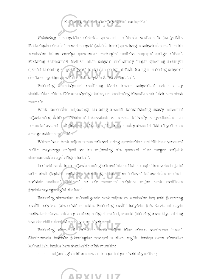 Faktoring va trast operatsiyalarini boshqarish Faktoring - subyektlar o`rtasida qarzlarni undirishda vositachilik faoliyatidir. Faktoringda o`rtada turuvchi subyekt (odatda bank) qarz bergan subyektdan ma’lum bir komission to`lov evaziga qarzdordan mablag`ni undirish huquqini qo`lga kiritadi. Faktoring shartnomasi tuzilishi bilan subyekt undirolmay turgan qarzning aksariyat qismini faktoring subyekti (yoki bank) dan qo`lga kiritadi. So`ngra faktoring subyekti debitor subyektga qarzni undirish bo`yicha da’vo qo`zg`atadi. Faktoring operatsiyalari kreditning kichik biznes subyektlari uchun qulay shakllaridan biridir. O`z xususiyatiga ko`ra, uni kreditning bilvosita shakli deb ham atash mumkin. Bank tomonidan mijozlarga faktoring xizmati ko`rsatishning asosiy mazmuni mijozlarning debitor hisoblarini inkassolash va boshqa iqtisodiy subyektlardan ular uchun to`lovlarni undirib olishdan iborat bo`lib, bank bunday xizmatni ikki xil yo`l bilan amalga oshirishi mumkin. Birinchisida bank mijoz uchun to`lovni uning qarzdoridan undirilishida vositachi bo`lib maydonga chiqadi va bu mijozning o`z qarzdori bilan tuzgan xo`jalik shartnomasida qayd etilgan bo`ladi. Ikkinchi holda bank mijozdan uning to`lovni talab qilish huquqini beruvchn hujjatni sotib oladi (tegishli ravishda diskontlangan holda) va to`lovni to`lovchidan mustaqil ravishda undiradi. Ikkinchi hol o`z mazmuni bo`yicha mijoz bank kreditidan foydalanayotganligini bildiradi. Faktoring xizmatlari ko`rsatilganda bank mijozdan komission haq yoki faktornng krediti bo`yicha foiz olishi mumkin. Faktoring krediti bo`yicha foiz stavkalari qayta moliyalash stavkalaridan yuqoriroq bo`lgani ma’qul, chunki faktoring operatsiyalarining tavakkalchilik darajasi ancha yuqori hisoblanadi. Faktoring xizmatlari ko`rsatish bank mijoz bilan o`zaro shartnoma tuzadi. Shartnomada bevosita faktoringdan tashqari u bilan bog`liq boshqa qator xizmatlar ko`rsatilishi haqida ham shartlashib olish mumkin : - - mijozdagi debitor qarzlari buxgalteriya hisobini yuritish; 