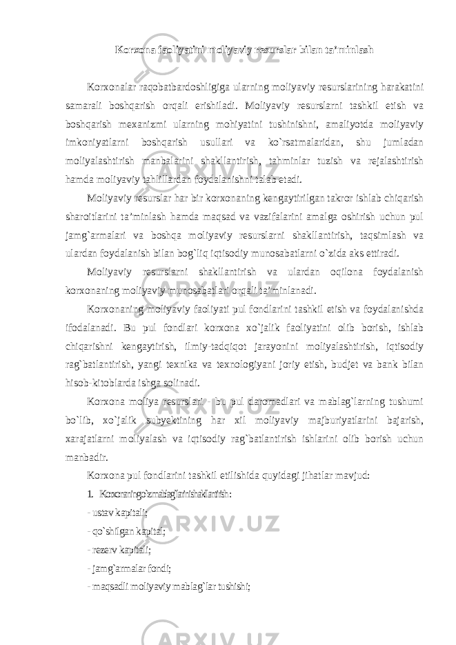 Korxona faoliyatini moliyaviy resurslar bilan ta’minlash Korxonalar raqobatbardoshligiga ularning moliyaviy resurslarining harakatini samarali boshqarish orqali erishiladi. Moliyaviy resurslarni tashkil etish va boshqarish mexanizmi ularning mohiyatini tushinishni, amaliyotda moliyaviy imkoniyatlarni boshqarish usullari va ko`rsatmalaridan, shu jumladan moliyalashtirish manbalarini shakllantirish, tahminlar tuzish va rejalashtirish hamda moliyaviy tahlillardan foydalanishni talab etadi. Moliyaviy resurslar har bir korxonaning kengaytirilgan takror ishlab chiqarish sharoitlarini ta’minlash hamda maqsad va vazifalarini amalga oshirish uchun pul jamg`armalari va boshqa moliyaviy resurslarni shakllantirish, taqsimlash va ulardan foydalanish bilan bog`liq iqtisodiy munosabatlarni o`zida aks ettiradi. Moliyaviy resurslarni shakllantirish va ulardan oqilona foydalanish korxonaning moliyaviy munosabatlari orqali ta’minlanadi. Korxonaning moliyaviy faoliyati pul fondlarini tashkil etish va foydalanishda ifodalanadi. Bu pul fondlari korxona xo`jalik faoliyatini olib borish, ishlab chiqarishni kengaytirish, ilmiy-tadqiqot jarayonini moliyalashtirish, iqtisodiy rag`batlantirish, yangi texnika va texnologiyani joriy etish, budjet va bank bilan hisob-kitoblarda ishga solinadi. Korxona moliya resurslari - bu pul daromadlari va mablag`larning tushumi bo`lib, xo`jalik subyektining har xil moliyaviy majburiyatlarini bajarish, xarajatlarni moliyalash va iqtisodiy rag`batlantirish ishlarini olib borish uchun manbadir. Korxona pul fondlarini tashkil etilishida quyidagi jihatlar mavjud: 1. Korxonaning o`z mablag`larini shakllantirish : - ustav kapitali; - qo`shilgan kapital; - rezerv kapitali; - jamg`armalar fondi; - maqsadli moliyaviy mablag`lar tushishi; 