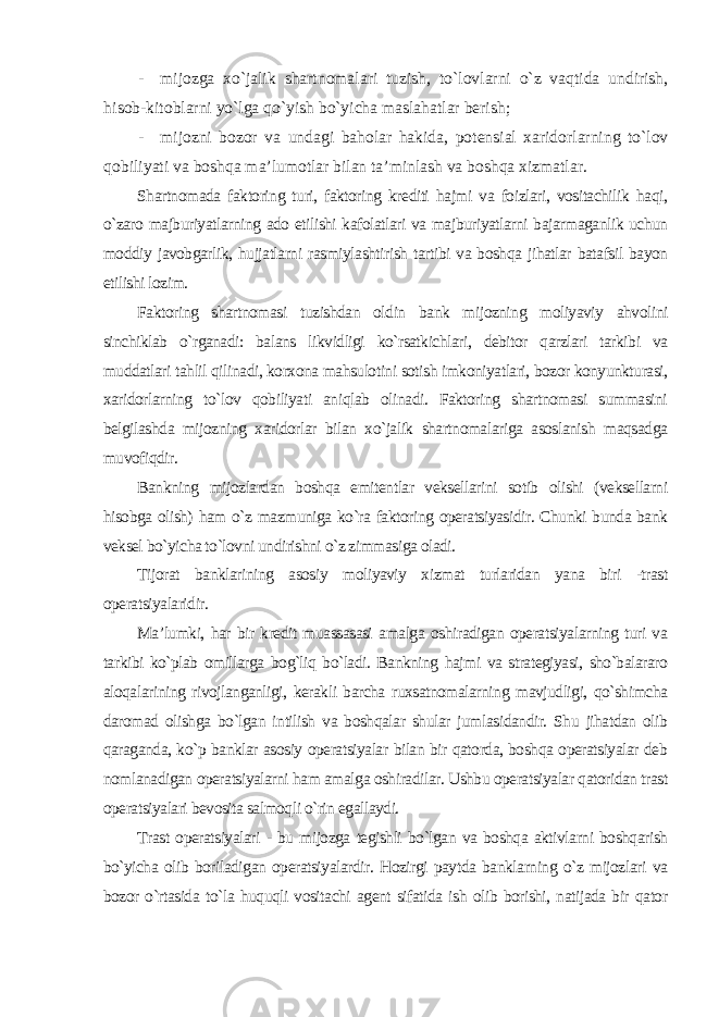 - mijozga xo`jalik shartnomalari tuzish, to`lovlarni o`z vaqtida undirish, hisob-kitoblarni yo`lga qo`yish bo`yicha maslahatlar berish; - mijozni bozor va undagi baholar hakida, potensial xaridorlarning to`lov qobiliyati va boshqa ma’lumotlar bilan ta’minlash va boshqa xizmatlar. Shartnomada faktoring turi, faktoring krediti hajmi va foizlari, vositachilik haqi, o`zaro majburiyatlarning ado etilishi kafolatlari va majburiyatlarni bajarmaganlik uchun moddiy javobgarlik, hujjatlarni rasmiylashtirish tartibi va boshqa jihatlar batafsil bayon etilishi lozim. Faktoring shartnomasi tuzishdan oldin bank mijozning moliyaviy ahvolini sinchiklab o`rganadi: balans likvidligi ko`rsatkichlari, debitor qarzlari tarkibi va muddatlari tahlil qilinadi, korxona mahsulotini sotish imkoniyatlari, bozor konyunkturasi, xaridorlarning to`lov qobiliyati aniqlab olinadi. Faktoring shartnomasi summasini belgilashda mijozning xaridorlar bilan xo`jalik shartnomalariga asoslanish maqsadga muvofiqdir. Bankning mijozlardan boshqa emitentlar veksellarini sotib olishi (veksellarni hisobga olish) ham o`z mazmuniga ko`ra faktoring operatsiyasidir. Chunki bunda bank veksel bo`yicha to`lovni undirishni o`z zimmasiga oladi. Tijorat banklarining asosiy moliyaviy xizmat turlaridan yana biri -trast operatsiyalaridir. Ma’lumki, har bir kredit muassasasi amalga oshiradigan operatsiyalarning turi va tarkibi ko`plab omillarga bog`liq bo`ladi. Bankning hajmi va strategiyasi, sho`balararo aloqalarining rivojlanganligi, kerakli barcha ruxsatnomalarning mavjudligi, qo`shimcha daromad olishga bo`lgan intilish va boshqalar shular jumlasidandir. Shu jihatdan olib qaraganda, ko`p banklar asosiy operatsiyalar bilan bir qatorda, boshqa operatsiyalar deb nomlanadigan operatsiyalarni ham amalga oshiradilar. Ushbu operatsiyalar qatoridan trast operatsiyalari bevosita salmoqli o`rin egallaydi. Trast operatsiyalari - bu mijozga tegishli bo`lgan va boshqa aktivlarni boshqarish bo`yicha olib boriladigan operatsiyalardir. Hozirgi paytda banklarning o`z mijozlari va bozor o`rtasida to`la huquqli vositachi agent sifatida ish olib borishi, natijada bir qator 