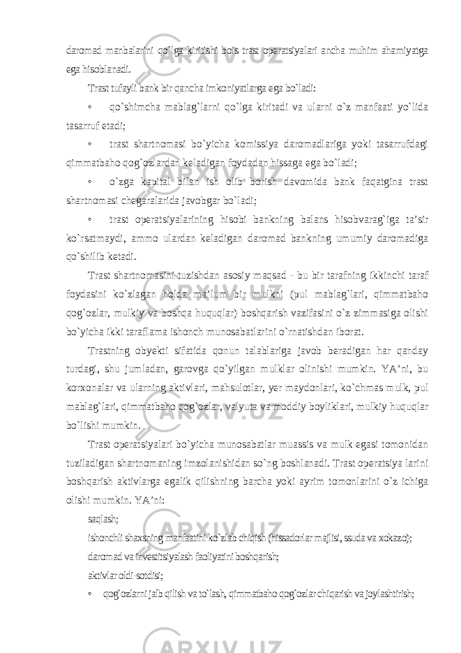 daromad manbalarini qo`lga kiritishi bois trast operatsiyalari ancha muhim ahamiyatga ega hisoblanadi. Trast tufayli bank bir qancha imkoniyatlarga ega bo`ladi: • qo`shimcha mablag`larni qo`lga kiritadi va ularni o`z manfaati yo`lida tasarruf etadi; • trast shartnomasi bo`yicha komissiya daromadlariga yoki tasarrufdagi qimmatbaho qog`ozlardan keladigan foydadan hissaga ega bo`ladi; • o`zga kapital bilan ish olib borish davomida bank faqatgina trast shartnomasi chegaralarida javobgar bo`ladi; • trast operatsiyalarining hisobi bankning balans hisobvarag`iga ta’sir ko`rsatmaydi, ammo ulardan keladigan daromad bankning umumiy daromadiga qo`shilib ketadi. Trast shartnomasini tuzishdan asosiy maqsad - bu bir tarafning ikkinchi taraf foydasini ko`zlagan holda ma’lum bir mulkni (pul mablag`lari, qimmatbaho qog`ozlar, mulkiy va boshqa huquqlar) boshqarish vazifasini o`z zimmasiga olishi bo`yicha ikki taraflama ishonch munosabatlarini o`rnatishdan iborat. Trastning obyekti sifatida qonun talablariga javob beradigan har qanday turdagi, shu jumladan, garovga qo`yilgan mulklar olinishi mumkin. YA’ni, bu korxonalar va ularning aktivlari, mahsulotlar, yer maydonlari, ko`chmas mulk, pul mablag`lari, qimmatbaho qog`ozlar, valyuta va moddiy boyliklari, mulkiy huquqlar bo`lishi mumkin. Trast operatsiyalari bo`yicha munosabatlar muassis va mulk egasi tomonidan tuziladigan shartnomaning imzolanishidan so`ng boshlanadi. Trast operatsiya larini boshqarish aktivlarga egalik qilishning barcha yoki ayrim tomonlarini o`z ichiga olishi mumkin. YA’ni: saqlash; ishonchli shaxsning manfaatini ko`zlab chiqish (hissadorlar majlisi, ssuda va xokazo); daromad va investitsiyalash faoliyatini boshqarish; aktivlar oldi-sotdisi; • qog`ozlarni jalb qilish va to`lash, qimmatbaho qog`ozlar chiqarish va joylashtirish; 