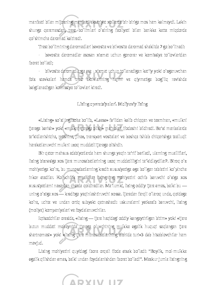 manfaati bilan mijozning manfaati aksariyat xollarda bir-biriga mos ham kelmaydi. Lekin shunga qaramasdan, trast bo`limlari o`zining faoliyati bilan bankka katta miqdorda qo`shimcha daromad keltiradi. Trast bo`limining daromadlari bevosita va bilvosita daromad shaklida 2 ga bo`linadi: - bevosita daromadlar asosan xizmat uchun gonorar va komissiya to`lovlaridan iborat bo`ladi; - bilvosita daromadlarga esa - xizmat uchun to`lanadigan kat’iy yoki o`zgaruvchan foiz stavkalari hamda trast aktivlarining hajmi va qiymatiga bog`liq ravishda belgilanadigan komissiya to`lovlari kiradi . Lizing operatsiyalari. Moliyaviy lizing «Lizing» so`zi inglizcha bo`lib, «Lease» fe’lidan kelib chiqqan va taxminan, «mulkni ijaraga berish» yoki «mulkni ijaraga olish» ma’nolari ifodasini bildiradi. Ba’zi manbalarda ta’kidlanishicha, mashina, jihoz, transport vositalari va boshqa ishlab chiqarishga taalluqli harakatlanuvchi mulkni uzoq muddatli ijaraga olishdir. Bir qator mahsus adabiyotlarda ham shunga yaqin ta’rif beriladi, ularning mualliflari, lizing biznesiga xos ijara munosabatlarining uzoq muddatliligini ta’kidlaydilar2. Biroq o`z mohiyatiga ko`ra, bu munosabatlarning kredit xususiyatiga ega bo`lgan tabiatini ko`pincha inkor etadilar. Ko`pchilik mualliflar lizingning mohiyatini ochib beruvchi o`ziga xos xususiyatlarni nazardan chetda qoldiradilar. Ma’lumki, lizing oddiy ijara emas, balki bu — uning o`ziga xos — kreditga yaqinlashtiruvchi xossa. Ijaradan farqli o`laroq unda, qoidaga ko`ra, uchta va undan ortiq subyekt qatnashadi: uskunalarni yetkazib beruvchi, lizing (moliya) kompaniyalari va foydalanuvchilar. Iqtisodchilar orasida, «lizing — ijara haqidagi oddiy kengaytirilgan bitim» yoki «ijara butun muddati mobaynida ijaraga oluvchining mulkka egalik huquqi saqlangan ijara shartnomasi» yoki «lizing ijara munosabatlarining alohida turi»3 deb hisoblovchilar ham mavjud. Lizing mohiyatini quyidagi ibora orqali ifoda etsak bo`ladi: “Boylik, mol-mulkka egalik qilishdan emas, balki undan foydalanishdan iborat bo`ladi”. Mazkur jumla lizingning 