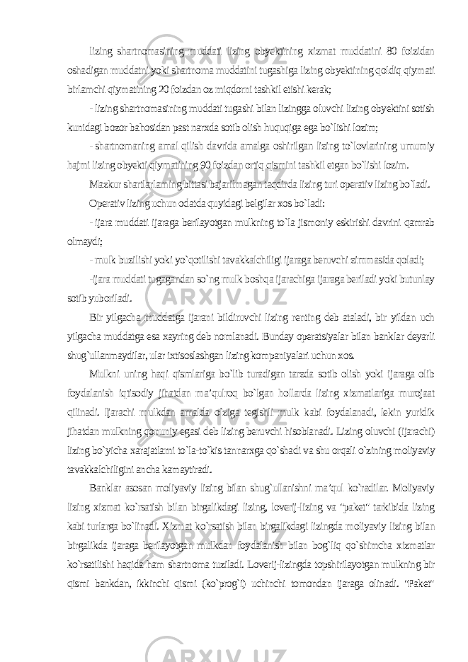 lizing shartnomasining muddati lizing obyektining xizmat muddatini 80 foizidan oshadigan muddatni yoki shartnoma muddatini tugashiga lizing obyektining qoldiq qiymati birlamchi qiymatining 20 foizdan oz miqdorni tashkil etishi kerak; - lizing shartnomasining muddati tugashi bilan lizingga oluvchi lizing obyektini sotish kunidagi bozor bahosidan past narxda sotib olish huquqiga ega bo`lishi lozim; - shartnomaning amal qilish davrida amalga oshirilgan lizing to`lovlarining umumiy hajmi lizing obyekti qiymatining 90 foizdan ortiq qismini tashkil etgan bo`lishi lozim. Mazkur shartlarlarning bittasi bajarilmagan taqdirda lizing turi operativ lizing bo`ladi. Operativ lizing uchun odatda quyidagi belgilar xos bo`ladi: - ijara muddati ijaraga berilayotgan mulkning to`la jismoniy eskirishi davrini qamrab olmaydi; - mulk buzilishi yoki yo`qotilishi tavakkalchiligi ijaraga beruvchi zimmasida qoladi; -ijara muddati tugagandan so`ng mulk boshqa ijarachiga ijaraga beriladi yoki butunlay sotib yuboriladi. Bir yilgacha muddatga ijarani bildiruvchi lizing renting deb ataladi, bir yildan uch yilgacha muddatga esa xayring deb nomlanadi. Bunday operatsiyalar bilan banklar deyarli shug`ullanmaydilar, ular ixtisoslashgan lizing kompaniyalari uchun xos. Mulkni uning haqi qismlariga bo`lib turadigan tarzda sotib olish yoki ijaraga olib foydalanish iqtisodiy jihatdan ma’qulroq bo`lgan hollarda lizing xizmatlariga murojaat qilinadi. Ijarachi mulkdan amalda o`ziga tegishli mulk kabi foydalanadi, lekin yuridik jihatdan mulkning qonuniy egasi deb lizing beruvchi hisoblanadi. Lizing oluvchi (ijarachi) lizing bo`yicha xarajatlarni to`la-to`kis tannarxga qo`shadi va shu orqali o`zining moliyaviy tavakkalchiligini ancha kamaytiradi. Banklar asosan moliyaviy lizing bilan shug`ullanishni ma’qul ko`radilar. Moliyaviy lizing xizmat ko`rsatish bilan birgalikdagi lizing, loverij-lizing va &#34;paket&#34; tarkibida lizing kabi turlarga bo`linadi. Xizmat ko`rsatish bilan birgalikdagi lizingda moliyaviy lizing bilan birgalikda ijaraga berilayotgan mulkdan foydalanish bilan bog`liq qo`shimcha xizmatlar ko`rsatilishi haqida ham shartnoma tuziladi. Loverij-lizingda topshirilayotgan mulkning bir qismi bankdan, ikkinchi qismi (ko`prog`i) uchinchi tomondan ijaraga olinadi. &#34;Paket&#34; 