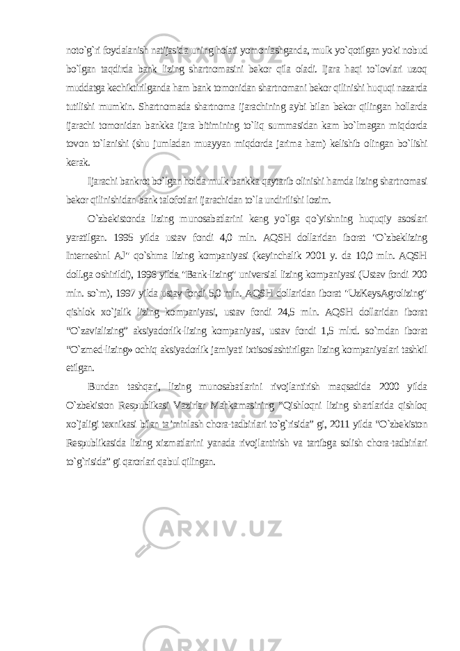 noto`g`ri foydalanish natijasida uning holati yomonlashganda, mulk yo`qotilgan yoki nobud bo`lgan taqdirda bank lizing shartnomasini bekor qila oladi. Ijara haqi to`lovlari uzoq muddatga kechiktirilganda ham bank tomonidan shartnomani bekor qilinishi huquqi nazarda tutilishi mumkin. Shartnomada shartnoma ijarachining aybi bilan bekor qilingan hollarda ijarachi tomonidan bankka ijara bitimining to`liq summasidan kam bo`lmagan miqdorda tovon to`lanishi (shu jumladan muayyan miqdorda jarima ham) kelishib olingan bo`lishi kerak. Ijarachi bankrot bo`lgan holda mulk bankka qaytarib olinishi hamda lizing shartnomasi bekor qilinishidan bank talofotlari ijarachidan to`la undirilishi lozim. O`zbekistonda lizing munosabatlarini keng yo`lga qo`yishning huquqiy asoslari yaratilgan. 1995 yilda ustav fondi 4,0 mln. AQSH dollaridan iborat &#34;O`zbeklizing Interneshnl AJ&#34; qo`shma lizing kompaniyasi (keyinchalik 2001 y. da 10,0 mln. AQSH doll.ga oshirildi), 1996 yilda &#34;Bank-lizing&#34; universial lizing kompaniyasi (Ustav fondi 200 mln. so`m), 1997 yilda ustav fondi 5,0 mln. AQSH dollaridan iborat &#34;UzKeysAgrolizing&#34; qishlok xo`jalik lizing kompaniyasi, ustav fondi 24,5 mln. AQSH dollaridan iborat “O`zavializing” aksiyadorlik-lizing kompaniyasi, ustav fondi 1,5 mlrd. so`mdan iborat “O`zmed-lizing» ochiq aksiyadorlik jamiyati ixtisoslashtirilgan lizing kompaniyalari tashkil etilgan. Bundan tashqari, lizing munosabatlarini rivojlantirish maqsadida 2000 yilda O`zbekiston Respublikasi Vazirlar Mahkamasining “Qishloqni lizing shartlarida qishloq xo`jaligi texnikasi bilan ta’minlash chora-tadbirlari to`g`risida” gi, 2011 yilda “O`zbekiston Respublikasida lizing xizmatlarini yanada rivojlantirish va tartibga solish chora-tadbirlari to`g`risida” gi qarorlari qabul qilingan. 